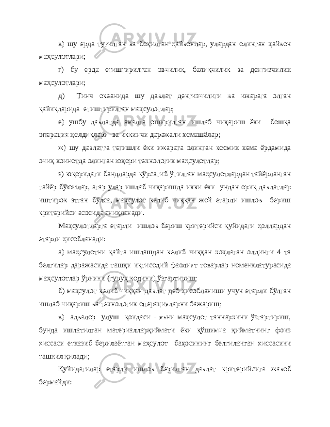 в) шу ерда туғилган ва боқилган ҳайвонлар, улардан олинган ҳайвон маҳсулотлари; г) бу ерда етиштирилган овчилик, балиқчилик ва денгизчилик маҳсулотлари; д) Тинч океанида шу давлат денгизчилиги ва ижарага олган қайиқларида етиштирилган маҳсулотлар; е) ушбу давлатда амалга оширилган ишлаб чиқариш ёки бошқа операция қолдиқлари ва иккинчи даражали хомашёлар; ж) шу давлатга тегишли ёки ижарага олинган космик кема ёрдамида очиқ коинотда олинган юқори технологик маҳсулотлар; з) юқоридаги бандларда кўрсатиб ўтилган маҳсулотлардан тайёрланган тайёр бўюмлар, агар улар ишлаб чиқаришда икки ёки ундан ориқ давлатлар иштирок этган бўлса, маҳсулот келиб чиққан жой етарли ишлов бериш критерийси асосида аниқланади. Маҳсулотларга етарли ишлов бериш критерийси қуйидаги ҳоллардан етарли ҳисобланади: а) маҳсулотни қайта ишлашдан келиб чиққан хоҳлаган олдинги 4 та белгилар даражасида ташқи иқтисодий фаолият товарлар номенклатурасида маҳсулотлар ўрнини (гуруҳ кодини) ўзгартириш; б) маҳсулот келиб чиққан давлат деб ҳисобланиши учун етарли бўлган ишлаб чиқариш ва технологик операцияларни бажариш; в) адвалор улуш қоидаси - яъни маҳсулот таннархини ўзгартириш, бунда ишлатилган материалларқиймати ёки қўшимча қийматнинг фоиз хиссаси етказиб берилаётган маҳсулот баҳосининг белгиланган хиссасини ташкил қилади; Қуйидагилар етарли ишлов берилган давлат критерийсига жавоб бермайди: 