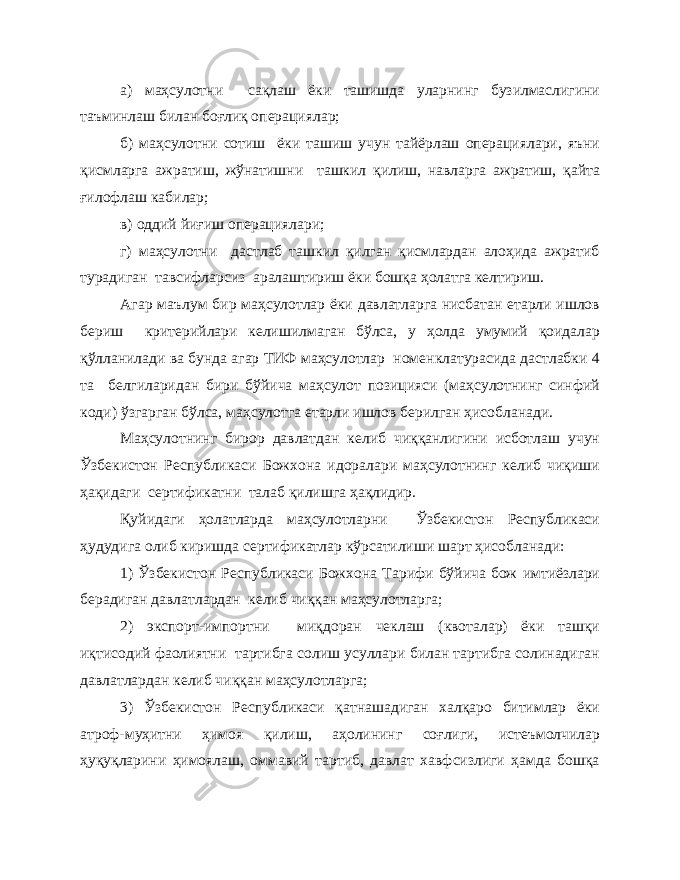 а) маҳсулотни сақлаш ёки ташишда уларнинг бузилмаслигини таъминлаш билан боғлиқ операциялар; б) маҳсулотни сотиш ёки ташиш учун тайёрлаш операциялари, яъни қисмларга ажратиш, жўнатишни ташкил қилиш, навларга ажратиш, қайта ғилофлаш кабилар; в) оддий йиғиш операциялари; г) маҳсулотни дастлаб ташкил қилган қисмлардан алоҳида ажратиб турадиган тавсифларсиз аралаштириш ёки бошқа ҳолатга келтириш. Агар маълум бир маҳсулотлар ёки давлатларга нисбатан етарли ишлов бериш критерийлари келишилмаган бўлса, у ҳолда умумий қоидалар қўлланилади ва бунда агар ТИФ маҳсулотлар номенклатурасида дастлабки 4 та белгиларидан бири бўйича маҳсулот позицияси (маҳсулотнинг синфий коди) ўзгарган бўлса, маҳсулотга етарли ишлов берилган ҳисобланади. Маҳсулотнинг бирор давлатдан келиб чиққанлигини исботлаш учун Ўзбекистон Республикаси Божхона идоралари маҳсулотнинг келиб чиқиши ҳақидаги сертификатни талаб қилишга ҳақлидир. Қуйидаги ҳолатларда маҳсулотларни Ўзбекистон Республикаси ҳудудига олиб киришда сертификатлар кўрсатилиши шарт ҳисобланади: 1) Ўзбекистон Республикаси Божхона Тарифи бўйича бож имтиёзлари берадиган давлатлардан келиб чиққан маҳсулотларга; 2) экспорт-импортни миқдоран чеклаш (квоталар) ёки ташқи иқтисодий фаолиятни тартибга солиш усуллари билан тартибга солинадиган давлатлардан келиб чиққан маҳсулотларга; 3) Ўзбекистон Республикаси қатнашадиган халқаро битимлар ёки атроф-муҳитни ҳимоя қилиш, аҳолининг соғлиги, истеъмолчилар ҳуқуқларини ҳимоялаш, оммавий тартиб, давлат хавфсизлиги ҳамда бошқа 