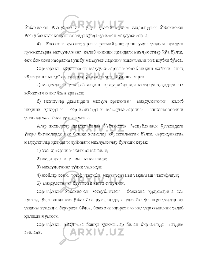 Ўзбекистон Республикаси учун ҳаётий муҳим соҳалардаги Ўзбекистон Республикаси қонунчилигида кўзда тутилган маҳсулотларга; 4) Божхона ҳужжатларини расмийлаштириш учун тақдим этилган ҳужжатларда маҳсулотнинг келиб чиқиши ҳақидаги маълумотлар йўқ бўлса, ёки божхона идорасида ушбу маълумотларнинг ишончлилигига шубха бўлса. Сертификат кўрсатилган маҳсулотларнинг келиб чиқиш жойини аниқ кўрсатиши ва қуйидагиларни ўз ичига олган бўлиши керак: а) маҳсулотнинг келиб чиқиш критерийларига мослиги ҳақидаги юк жўнатувчининг ёзма аризаси; б) экспортер давлатдаги масъул органнинг маҳсулотнинг келиб чиқиши ҳақидаги сертификатдаги маълумотларнинг ишончлилигини тасдиқловчи ёзма гувохномаси. Агар экспортер давлат билан Ўзбекистон Республикаси ўртасидаги ўзаро битимларда яна бошқа холатлар кўрсатилмаган бўлса, сертификатда маҳсулотлар ҳақидаги қуйидаги маълумотлар бўлиши керак: 1) экспортернинг номи ва манзили; 2) импортернинг номи ва манзили; 3) маҳсулотнинг тўлиқ таснифи; 4) жойлар сони. ғилоф тавсифи, маркировка ва рақамлаш тавсифлари; 5) маҳсулотнинг брутто ва нетто оғирлиги. Сертификат Ўзбекистон Республикаси божхона идораларига асл нусхада ўзгаришларсиз ўзбек ёки рус тилида, инглиз ёки француз тилларида тақдим этилади. Зарурати бўлса, божхона идораси унинг таржимасини талаб қилиши мумкин. Сертификат БЮД ва бошқа ҳужжатлар билан биргаликда тақдим этилади. 