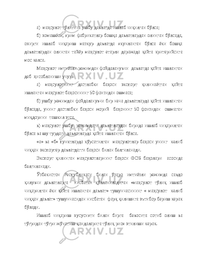 а) маҳсулот тўлиғича ушбу давлатда ишлаб чиқилган бўлса; б) хомашёси, ярим фабрикатлар бошқа давлатлардан олинган бўлсада, охирги ишлаб чиқариш мазкур давлатда якунланган бўлса ёки бошқа давлатлардан олинган тайёр маҳсулот етарли даражада қайта критерийсига мос келса. Маҳсулот имтиёзли режимдан фойдаланувчи давлатда қайта ишланган деб ҳисобланиши учун: а) маҳсулотнинг дастлабки баҳоси экспорт қилинаётган қайта ишланган маҳсулот баҳосининг 50 фоизидан ошмаса; б) ушбу режимдан фойдаланувчи бир неча давлатларда қайта ишланган бўлсада, унинг дастлабки баҳоси жорий баҳонинг 50 фоизидан ошмаган миқдорини ташкил этса. в) маҳсулот ушбу режимдаги давлатлардан бирида ишлаб чиқарилган бўлса ва шу турдаги давлатларда қайта ишланган бўлса. «а» ва «б» пунктларда кўрсатилган маҳсулотлар баҳоси унинг келиб чиққан экспортер давлатдагги баҳоси билан белгиланади. Экспорт қилинган маҳсулотларнинг баҳоси ФОБ баҳолари асосида белгиланади. Ўзбекистон Республикаси билан ўзаро имтиёзли режимда савдо қилувчи давлатларга нисбатан қўлланиладиган «маҳсулот тўлиқ ишлаб чиқарилган ёки қайта ишланган давлат» тушунчасининг « маҳсулот келиб чиққан давлат» тушунчасидан нисбатан фарқ қилишига эътибор бериш керак бўлади. Ишлаб чиқариш хусусияти билан бирга бевосита сотиб олиш ва тўғридан-тўғри жўнатиш қоидаларига тўлиқ риоя этилиши керак. 