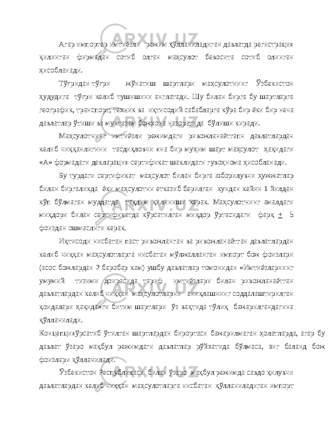 Агар импортер имтиёзли режим қўлланиладиган давлатда регистрация қилинган фирмадан сотиб олган маҳсулот бевосита сотиб олинган ҳисобланади. Тўғридан-тўғри жўнатиш шартлари маҳсулотнинг Ўзбекистон ҳудудига тўғри келиб тушишини англатади. Шу билан бирга бу шартларга географик, транспорт, техник ва иқтисодий сабабларга кўра бир ёки бир неча давлатлар ўтиши ва мунтазам божхона назоратида бўлиши киради. Маҳсулотнинг имтиёзли режимдаги ривожланаётгапн давлатлардан келиб чиққанлигини тасдиқловчи яна бир муҳим шарт маҳсулот ҳақидаги «А» формадаги декларация-сертификат шаклидаги гувоҳнома ҳисобланади. Бу турдаги сертификат маҳсулот билан бирга юборилувчи ҳужжатлар билан биргаликда ёки маҳсулотни етказиб берилган кундан кейин 1 йилдан кўп бўлмаган муддатда тақдим қилиниши керак. Маҳсулотнинг амалдаги миқдори билан сертификатда кўрсатилган миқдор ўртасидаги фарқ + 5 фоиздан ошмаслиги керак. Иқтисоди нисбатан паст ривожланган ва ривожланаётган давлатлардан келиб чиққан маҳсулотларга нисбатан мўлжалланган импорт бож фоизлари (асос божлардан 2 баробар кам) ушбу давлатлар томонидан «Имтиёзларнинг умумий тизими доирасида тариф имтиёзлари билан ривожланаётган давлатлардан келиб чиққан маҳсулотларни аниқлашнинг соддалаштирилган қоидалари ҳақида»ги битим шартлари ўз вақтида тўлиқ бажарилгандагина қўлланилади. Концепцияўрсатиб ўтилган шартлардан бирортаси бажарилмаган ҳолатларда, агар бу давлат ўзаро мақбул режимдаги давлатлар рўйхатида бўлмаса, энг баланд бож фоизлари қўлланилади. Ўзбекистон Республикаси билан ўзаро мақбул режимда савдо қилувчи давлатлардан келиб чиққан маҳсулотларга нисбатан қўлланиладиган импорт 