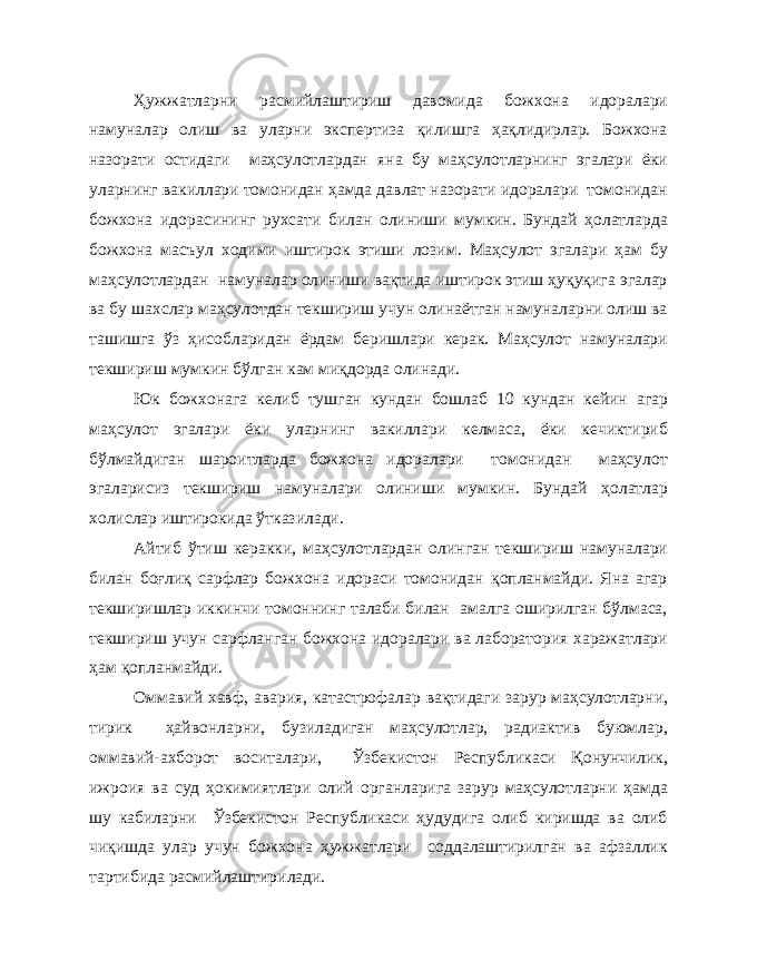 Ҳужжатларни расмийлаштириш давомида божхона идоралари намуналар олиш ва уларни экспертиза қилишга ҳақлидирлар. Божхона назорати остидаги маҳсулотлардан яна бу маҳсулотларнинг эгалари ёки уларнинг вакиллари томонидан ҳамда давлат назорати идоралари томонидан божхона идорасининг рухсати билан олиниши мумкин. Бундай ҳолатларда божхона масъул ходими иштирок этиши лозим. Маҳсулот эгалари ҳам бу маҳсулотлардан намуналар олиниши вақтида иштирок этиш ҳуқуқига эгалар ва бу шахслар маҳсулотдан текшириш учун олинаётган намуналарни олиш ва ташишга ўз ҳисобларидан ёрдам беришлари керак. Маҳсулот намуналари текшириш мумкин бўлган кам миқдорда олинади. Юк божхонага келиб тушган кундан бошлаб 10 кундан кейин агар маҳсулот эгалари ёки уларнинг вакиллари келмаса, ёки кечиктириб бўлмайдиган шароитларда божхона идоралари томонидан маҳсулот эгаларисиз текшириш намуналари олиниши мумкин. Бундай ҳолатлар холислар иштирокида ўтказилади. Айтиб ўтиш керакки, маҳсулотлардан олинган текшириш намуналари билан боғлиқ сарфлар божхона идораси томонидан қопланмайди. Яна агар текширишлар иккинчи томоннинг талаби билан амалга оширилган бўлмаса, текшириш учун сарфланган божхона идоралари ва лаборатория харажатлари ҳам қопланмайди. Оммавий хавф, авария, катастрофалар вақтидаги зарур маҳсулотларни, тирик ҳайвонларни, бузиладиган маҳсулотлар, радиактив буюмлар, оммавий-ахборот воситалари, Ўзбекистон Республикаси Қонунчилик, ижроия ва суд ҳокимиятлари олий органларига зарур маҳсулотларни ҳамда шу кабиларни Ўзбекистон Республикаси ҳудудига олиб киришда ва олиб чиқишда улар учун божхона ҳужжатлари соддалаштирилган ва афзаллик тартибида расмийлаштирилади. 