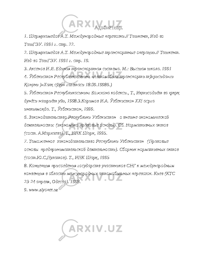 Адабиетлар. 1. Шермухамедов А.Т. Международные перевозки.// Ташкент, Изд-во ТашГЭУ. 1991 г. стр. 22. 2. Шермухамедов А.Т. Международные транспортные операции.// Ташкент. Изд-во ТашГЭУ. 1991 г. стр. 19. 3. Аксенов И.Я. Единая транспортная система. М.: Высшая школа. 1991 4. Ўзбекистон Республикасининг «Автомобиль транспорти тўғрисида»ги Қонуни )»Халқ сўзи» газетаси 18.09.1998й.) 5. Ўзбекистон Республикасининг Божхона кодекси., Т., Иқтисодиёт ва ҳуқуқ дунёси нашриёт уйи, 1998.3.Каримов И.А. Ўзбекистон XXI асрга интилмоқда. Т., Ўзбекистон, 1999. 6. Законодательство Республики Узбекистан о внешне-экономической деятельности: (экономико-правовые основы). Сб. Нормативных актов (сост. А.Мархаева). Т., ИПК Шарк, 1995. 7. Таможенное законодательство Республики Узбекистан (Правовые основы предпринимательской деятельности). Сборник нормативных актов (сост.Ю.С,Пулатов). Т., ИПК Шарқ, 1995 8. Концепция присоедения государств-участников СНГ к международным конвенция в области межународных автомобильных перевозок. Киев (КТС 23-24 апреля, Одесса). 1998. 9. www.ziyonet.uz 