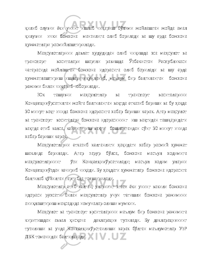 қилиб олувчи ёки унинг ишлаб чиқариш бўлими жойлашган жойда амал қилувчи ички божхона манзилига олиб борилади ва шу ерда божхона ҳужжатлари расмийлаштирилади. Маҳсулотларнии давлат ҳудудидан олиб чиқишда эса маҳсулот ва транспорт воситалари шартли равишда Ўзбекистон Республикаси чегарасида жойлашган божхона идорасига олиб борилади ва шу ерда ҳужжатлаштириш ишлари якунланиб, маълум бир белгиланган божхона режими билан чиқариб юборилади. Юк ташувчи маҳсулотлар ва транспорт воситаларини Концепцияўрсатилган жойга белгиланган вақтда етказиб бериши ва бу ҳақда 30 минут вақт ичида божхона идорасига хабар бериши керак. Агар маҳсулот ва транспорт воситалари божхона идорасининг иш вақтидан ташқаридаги вақтда етиб келса, кейинги иш вақти бошлангандан сўнг 30 минут ичида хабар бериши керак. Маҳсулотларни етказиб келганлиги ҳақидаги хабар расмий ҳужжат шаклида берилади. Агар зарур бўлса, божхона масъул ходимига маҳсулотларнинг ўзи Концепцияўрсатилади; масъул ходим уларни Концепцияўздан кечириб чиқади. Бу ҳақдаги ҳужжатлар божхона идорасига белгилаб қўйилган тартибда топширилади. Маҳсулотлар етиб келгач, уларнинг эгаси ёки унинг вакили божхона идораси рухсати билан маҳсулотлар учун тегишли божхона режимини аниқлаштириш мақсадида намуналар олиши мумкин. Маҳсулот ва транспорт врситаларини маълум бир божхона режимига киритишдан аввал қисқача декларация тузилади. Бу декларациянинг тузилиши ва унда Концепцияўрстаилиши керак бўлган маълумотлар УзР ДБК томонидан белгиланади. 