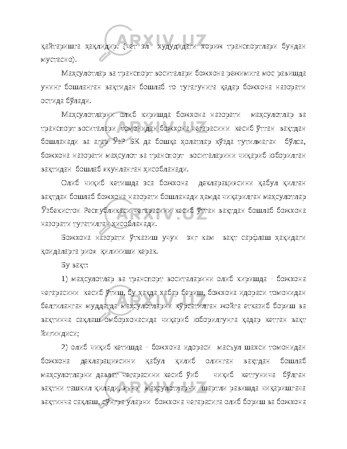 қайтаришга ҳақлидир. (чет эл худудидаги хориж транспортлари бундан мустасно). Маҳсулотлар ва транспорт воситалари божхона режимига мос равишда унинг бошланган вақтидан бошлаб то тугагунига қадар божхона назорати остида бўлади. Маҳсулотларни олиб киришда божхона назорати маҳсулотлар ва транспорт воситалари томонидан божхона чегарасини кесиб ўтган вақтдан бошланади ва агар ЎзР БК да бошқа ҳолатлар кўзда тутилмаган бўлса, божхона назорати маҳсулот ва транспорт воситаларини чиқариб юборилган вақтидан бошлаб якунланган ҳисобланади. Олиб чиқиб кетишда эса божхона декларациясини қабул қилган вақтдан бошлаб божхона назорати бошланади ҳамда чиқарилган маҳсулотлар Ўзбекистон Республикаси чегарасини кесиб ўтган вақтдан бошлаб божхона назорати тугатилган ҳисобланади. Божхона назорати ўтказиш учун энг кам вақт сарфлаш ҳақидаги қоидаларга риоя қилиниши керак. Бу вақт: 1) маҳсулотлар ва транспорт воситаларини олиб киришда - божхона чегарасини кесиб ўтиш, бу ҳақда хабар бериш, божхона идораси томонидан белгиланган муддатда маҳсулотларни кўрсатилган жойга етказиб бориш ва вақтинча сақлаш омборхонасида чиқариб юборилгунга қадар кетган вақт йиғиндиси; 2) олиб чиқиб кетишда - божхона идораси масъул шахси томонидан божхона декларациясини қабул қилиб олинган вақтдан бошлаб маҳсулотларни давлат чегарасини кесиб ўиб чиқиб кетгунича бўлган вақтни ташкил қилади, яъни маҳсулотларни шартли равишда чиқаришгача вақтинча сақлаш, сўнгра уларни божхона чегарасига олиб бориш ва божхона 