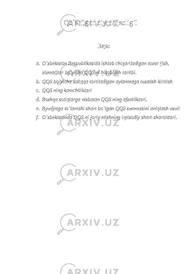 Q o`shilg а n qiymat solig`i Reja: a. O`zbekiston Respublikasida ishlab chiq а ril а dig а n tovar (ish, xizmat)lar bo`yicha QQS ni hisoblash tartibi. b. QQS bo`yicha soliqqa tortiladigan aylanmaga tuzatish kiritish c. QQS ning k а mchilikl а ri d. B о shq а soliqlarg а nisbatan QQS ning afzalliklari. e. Byudjetga to`l а nishi shart bo`lgan QQS summasini а niql а sh usuli f. O`zbekistonda QQS ni joriy etishning iqtis о diy shart-sharoitlari. 