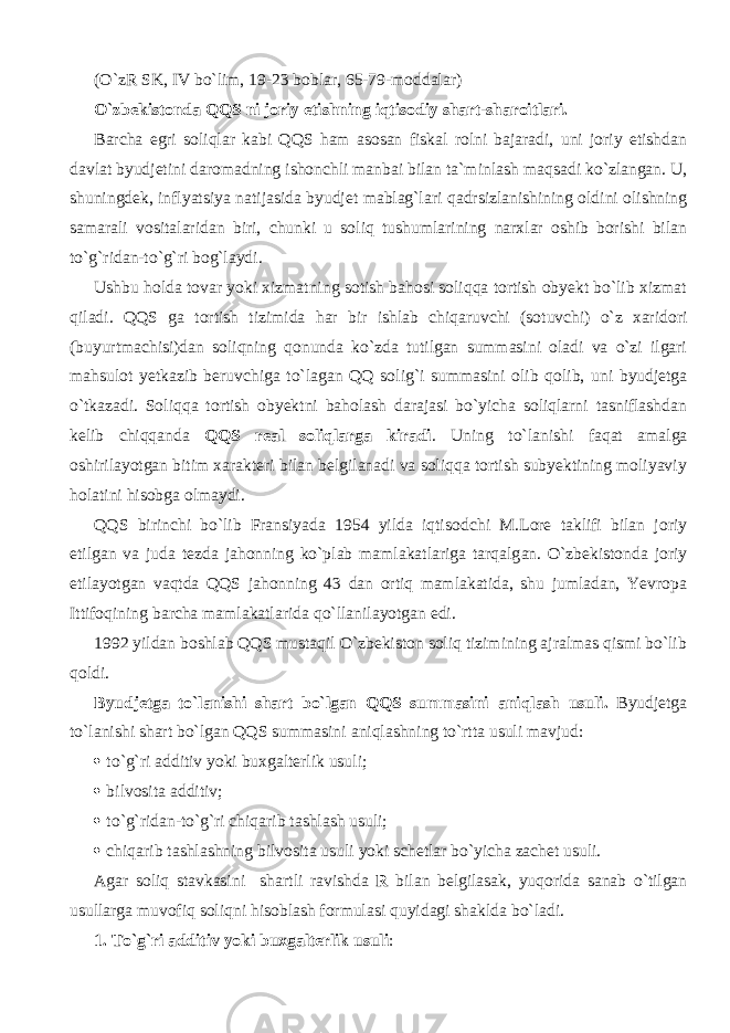 (O`zR SK, IV bo`lim, 19-23 boblar, 65-79-moddalar) O`zbekistonda QQS ni joriy etishning iqtis о diy shart-sharoitlari. Barcha egri soliqlar kabi QQS ham asosan fiskal rolni bajaradi, uni joriy etishdan davlat byudjetini daromadning ishonchli manbai bilan ta`minlash m а qs а di ko`zl а ng а n. U, shuningdek, inflyatsiya natijasida byudjet mablag`lari q а drsizl а nishining oldini olishning samarali vositalaridan biri, chunki u soliq tushumlarining narxlar oshib borishi bilan to`g`rid а n-to`g`ri bog`laydi. Ushbu holda tovar yoki xizmatning sotish bahosi soliqqa tortish obyekt bo`lib xizmat qil а di. QQS ga tortish tizimida har bir ishlab chiq а ruvchi (sotuvchi) o`z xaridori (buyurtmachisi)dan soliqning qonund а ko`zd а tutilgan summasini oladi va o`zi ilgari mahsulot yetkazib beruvchiga to`l а g а n QQ solig`i summasini olib q о lib, uni byudjetga o`tk а z а di. Soliqq а tortish obyektni baholash darajasi bo`yicha soliqlarni tasniflashdan kelib chiqq а nd а QQS real soliqlarg а kiradi . Uning to`l а nishi f а q а t amalga oshirilayotgan bitim xarakteri bilan belgilanadi va soliqqa tortish subyektining moliyaviy holatini hisobga olmaydi. QQS birinchi bo`lib Fransiyada 1954 yilda iqtis о dchi M.Lore taklifi bilan joriy etilgan va juda tezda jahonning ko`plab mamlakatlariga tarqalg а n. O`zbekistonda joriy etilayotgan v а qtd а QQS jahonning 43 dan ortiq mamlakatida, shu jumladan, Yevropa Ittif о qining barcha mamlakatlarida qo`ll а nil а yotg а n edi. 1992 yildan boshlab QQS mustaqil O`zbekiston soliq tizimining ajralmas qismi bo`lib q о ldi. Byudjetga to`l а nishi shart bo`lgan QQS summasini а niql а sh usuli. Byudjetga to`l а nishi shart bo`lgan QQS summasini а niql а shning to`rtta usuli mavjud:  to`g`ri additiv yoki buxgalterlik usuli;  bilvosita additiv;  to`g`rid а n-to`g`ri chiq а rib tashlash usuli;  chiq а rib tashlashning bilvosita usuli yoki schetlar bo`yicha zachet usuli. Agar soliq stavkasini shartli ravishda R bilan belgilasak, yuqorid а sanab o`tilg а n usullarga muv о fiq soliqni hisoblash formulasi quyid а gi shaklda bo`l а di. 1. To`g`ri additiv yoki buxgalterlik usuli : 