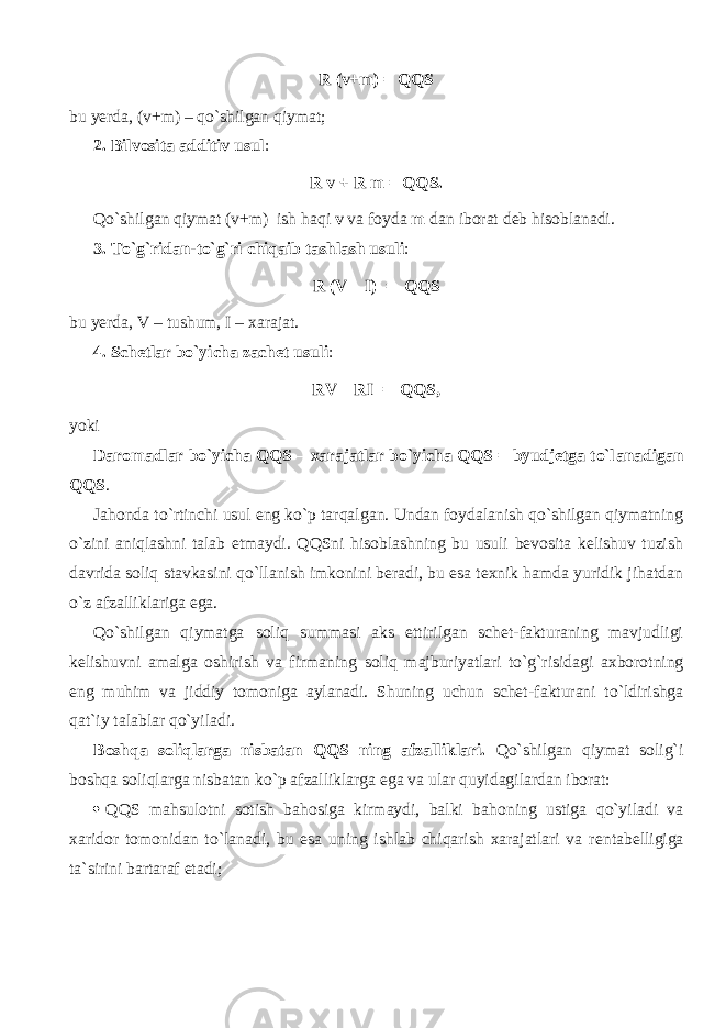 R (v+m) = QQS bu yerda, (v+m) – qo`shilg а n qiymat; 2. Bilvosita additiv usul : R v + R m = QQS. Qo`shilg а n qiymat (v+m) ish h а qi v va foyda m dan iborat deb hisoblanadi. 3. To`g`rid а n-to`g`ri chiq а ib tashlash usuli : R (V – I) = QQS bu yerda, V – tushum, I – xarajat. 4. Schetlar bo`yicha zachet usuli : RV – RI = QQS, yoki Daromadlar bo`yicha QQS – xarajatlar bo`yicha QQS = byudjetga to`l а n а dig а n QQS . Jahonda to`rtinchi usul eng ko`p tarqalg а n. Undan foydalanish qo`shilg а n qiymatning o`zini а niql а shni talab etmaydi. QQSni hisoblashning bu usuli bevosita kelishuv tuzish davrida soliq stavkasini qo`ll а nish imkonini beradi, bu esa texnik hamda yuridik jihatdan o`z afzalliklariga ega. Qo`shilg а n qiymatg а soliq summasi aks ettirilgan schet-fakturaning mavjudligi kelishuvni amalga oshirish va firm а ning soliq majburiyatlari to`g`risidagi ах b о r о tning eng muhim va jiddiy tomoniga aylanadi. Shuning uchun schet-f а ktur а ni to`ldirishg а qat`iy talablar qo`yil а di. B о shq а soliqlarg а nisbatan QQS ning afzalliklari. Qo`shilg а n qiymat solig`i boshqa soliqlarg а nisbatan ko`p afzalliklarga ega va ular quyidagilardan iborat:  QQS mahsulotni sotish bahosiga kirmaydi, balki b а h о ning ustig а qo`yil а di va xaridor tomonidan to`l а n а di, bu esa uning ishlab chiqarish xarajatlari va r е nt а b е lligig а ta`sirini bartaraf etadi; 