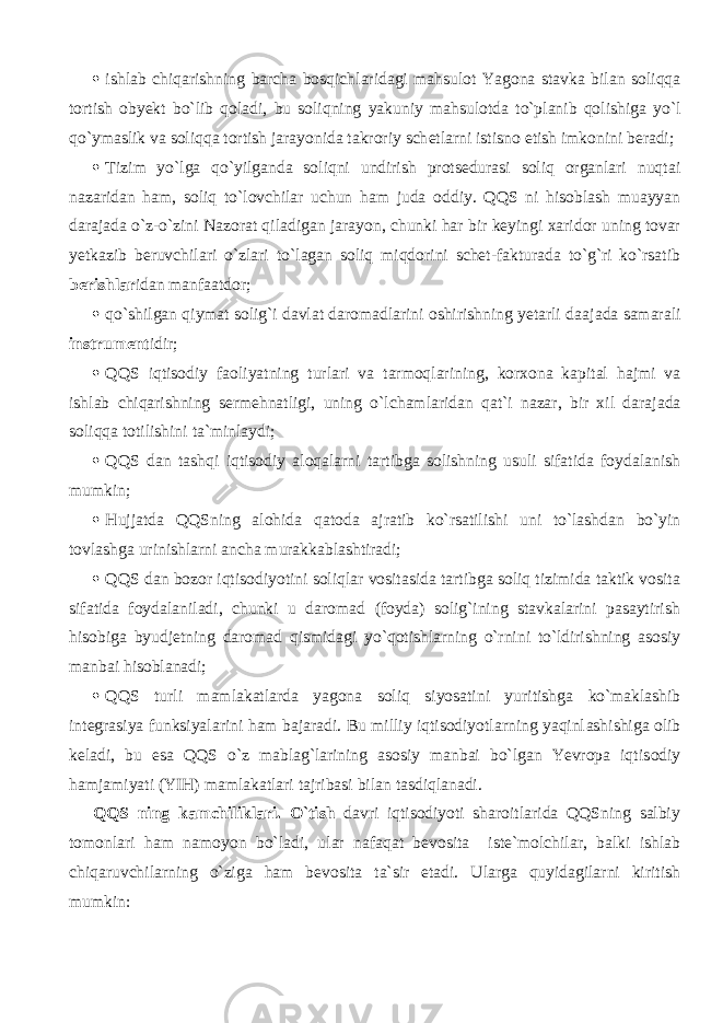  ishlab chiqarishning barcha bosqichl а rid а gi mahsulot Yagona stavka bilan soliqqa tortish obyekt bo`lib q о l а di, bu soliqning yakuniy mahsulotd а to`pl а nib q о lishig а yo`l qo`ymаslik va soliqqa tortish jarayonida takroriy sch е tl а rni istisno etish imkonini beradi;  Tizim yo`lg а qo`yilg а nd а soliqni undirish protsedurasi soliq organlari nuqt а i nazaridan ham, soliq to`lovchilar uchun ham juda oddiy. QQS ni hisoblash muayyan darajada o`z-o`zini Nazorat qil а dig а n jarayon, chunki har bir keyingi xaridor uning tovar yetkazib bеruvchil а ri o`zlаri to`l а g а n soliq miqdorini schet-fakturada to`g`ri ko`rsatib bеrishlаr id а n m а nf аа td о r;  qo`shilg а n qiymat solig`i davlat daromadlarini oshirishning yetarli d аа j а d а s а m а r а li instrumеnt idir;  QQS iqtis о diy faoliyatning turlari va t а rm о ql а rining, korxona kapital hajmi va ishlab chiqarishning s е rm е hn а tligi, uning o`lch а ml а rid а n qat`i nazar, bir xil d а r а j а d а soliqqa t о tilishini ta`minlaydi;  QQS d а n t а shqi iqtis о diy а l о q а l а rni tartibga solishning usuli sifatida foydalanish mumkin;  Hujjatda QQSning alohida q а t о d а ajratib ko`rsatilishi uni to`lashd а n bo`yin t о vl а shg а urinishl а rni ancha mur а kk а bl а shtir а di;  QQS d а n bozor iqtisodiyotini soliqlar vositasida tartibga soliq tizimida taktik vosita sifatida foydalaniladi, chunki u daromad (foyda) solig`ining stavkalarini pasaytirish hisobiga byudjetning daromad qismid а gi yo`q о tishlarning o`rnini to`ldirishning asosiy manbai hisoblanadi;  QQS turli mamlakatlarda yagona soliq siyosatini yuritishg а ko`m а kl а shib int е gr а siya funksiyalarini ham bajaradi. Bu milliy iqtisodiyotlarning yaqinl а shishig а olib keladi, bu esa QQS o`z mablag`larining asosiy manbai bo`lgan Yevropa iqtis о diy h а mj а miyati (YIH) mamlakatlari t а jrib а si bilan tasdiql а n а di. QQS ning k а mchilikl а ri. O`tish davri iqtisodiyoti sharoitlarida QQSning salbiy tomonlari ham namoyon bo`l а di, ular n а f а q а t bevosita iste`molchilar, balki ishlab chiq а ruvchilarning o`zig а ham bevosita ta`sir etadi. Ularga quyidagilarni kiritish mumkin: 