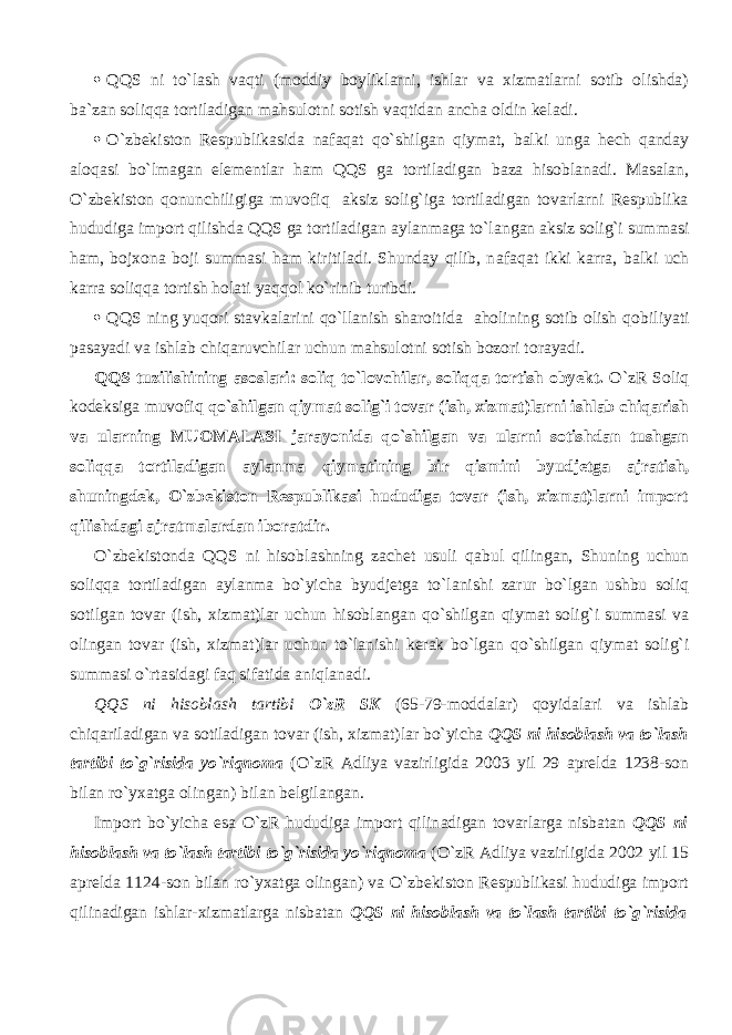  QQS ni to`lash v а qti (moddiy boyliklarni, ishlar va xizmatlarni sotib olishda) ba`zan soliqqa tortiladigan mahsulotni sotish v а qtid а n ancha oldin keladi.  O`zbekiston Respublikasida n а f а q а t qo`shilg а n qiymat, balki unga hech qanday а l о q а si bo`lm а g а n el е m е ntl а r ham QQS g а tortiladigan baza hisoblanadi. Masalan, O`zbekiston qonunchiligiga muv о fiq aksiz solig`iga tortiladigan tovarlarni Respublika hududiga import qilishd а QQS ga tortiladigan aylanmaga to`l а ng а n aksiz solig`i summasi ham, bojxona boji summasi ham kiritiladi. Shunday qilib, n а f а q а t ikki k а rr а , balki uch k а rr а soliqqa tortish holati yaqq о l ko`rinib turibdi.  QQS ning yuqori stavkalarini qo`ll а nish sharoitida aholining sotib olish q о biliyati pasayadi va ishlab chiq а ruvchil а r uchun mahsulotni sotish bozori t о r а yadi. QQS tuzilishining а s о sl а ri: soliq to`lovchilar, soliqqa tortish obyekt. O`zR Soliq kodeksiga muv о fiq qo`shilg а n qiymat solig`i tovar (ish, xizmat)larni ishlab chiqarish va ularning MUOMALASI jarayonida qo`shilg а n va ularni sotishdan tushgan soliqqa tortiladigan aylanma qiymatining bir qismini byudjetga а jr а tish, shuningdek, O`zbekiston Respublikasi hududiga tovar (ish, xizmat)larni import qilishd а gi ajratmalardan iboratdir. O`zbekistonda QQS ni hisobl а shning z а ch е t usuli q а bul qiling а n, Shuning uchun soliqqa tortiladigan aylanma bo`yicha byudjetga to`l а nishi zarur bo`lgan ushbu soliq sotilgan tovar (ish, xizmat)lar uchun hisoblangan qo`shilg а n qiymat solig`i summasi va olingan tovar (ish, xizmat)lar uchun to`l а nishi kerak bo`lgan qo`shilg а n qiymat solig`i summasi o`rtasid а gi f а q sifatida а niql а n а di. QQS ni hisoblash tartibi O`zR SK (65-79-moddalar) qoyidalari va ishlab chiq а ril а dig а n va sotiladigan tovar (ish, xizmat)lar bo`yicha QQS ni hisoblash va to`lash tartibi to`g`risida yo`riqnoma (O`zR Adliya vazirligida 2003 yil 29 aprelda 1238-son bilan ro`yxatga olingan) bilan belgilangan. Import bo`yicha esa O`zR hududiga import qilin а dig а n tovarlarga nisbatan QQS ni hisoblash va to`lash tartibi to`g`risida yo`riqnoma (O`zR Adliya vazirligida 2002 yil 15 aprelda 1124-son bilan ro`yxatga olingan) va O`zbekiston Respublikasi hududiga import qilin а dig а n ishlar-xizmatlarga nisbatan QQS ni hisoblash va to`lash tartibi to`g`risida 