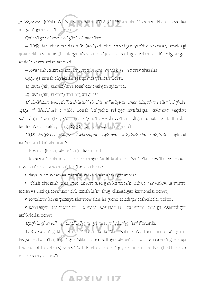 yo`riqnoma (O`zR Adliya vazirligida 2002 yil 15 а p е ld а 1123-son bilan ro`yxatga olingan) ga amal qilish zarur. Qo`shilg а n qiymat solig`ini to`lovchilar: –   O`zR hududida tadbirkorlik faoliyati olib b о r а dig а n yuridik shaxslar, amaldagi qonunchilikk а muv о fiq ularga nisbatan soliqqa tortishning alohida tartibi belgilangan yuridik shaxslardan t а shq а ri; –   tovar (ish, xizmat)larni Import qiluvchi yuridik va jismoniy shaxslar. QQS ga tortish obyektlari esa quyidagilardan iborat: 1) tovar (ish, xizmat)larni sotishdan tushgan aylanma; 2) tovar (ish, xizmat)larni import qilish. O`zbekiston Respublikasida ishlab chiq а ril а dig а n tovar (ish, xizmat)lar bo`yicha QQS ni hisoblash tartibi. Sotish bo`yicha soliqqa tortiladigan aylanma miqdori sotiladigan tovar (ish, xizmat)lar qiymati asosida qo`ll а nil а dig а n baholar va t а rifl а rd а n kelib chiqq а n holda, ularga QQS ni qo`shm а sd а n а niql а n а di. QQS bo`yicha soliqqa tortiladigan aylanma miqd о rl а rini а niql а sh quyid а gi v а ri а ntl а rni ko`zd а tutadi:  tovarlar (ishlar, xizmatlar)ni bepul berish;  korxona ichida o`zi ishlab chiq а rg а n tadbirkorlik faoliyati bilan b о g`liq bo`lm а g а n tovarlar (ishlar, xizmatlar)dan foydalanishda;  d а v а l xom ashyo va m а tr е i а ll а rd а n tovarlar tayyorlashda;  ishlab chiqarish sikli uz о q davom etadigan korxonalar uchun, tayyorlov, ta`minot- sotish va boshqa tovarlarni olib-sotish bilan shug`ullanadigan korxonalar uchun;  tovarlarni k о nsign а tsiya shartnomalari bo`yicha sotadigan tashkilotlar uchun;  komissiya shartnomalari bo`yicha vositachilik faoliyatini amalga oshiradigan tashkilotlar uchun. Quyidagilar soliqqa tortiladigan aylanma miqdorig а kiritilmaydi : 1.   Korxonaning bir tuzilma birliklari tomonidan ishlab chiq а rilg а n mahsulot, yarim tayyor mahsulotlar, bajarilgan ishlar va ko`rsatilgan xizmatlarni shu korxonaning boshqa tuzilm а birlikl а rining sanoat-ishlab chiqarish ehtiyojlari uchun berish (ichki ishlab chiqarish aylanmasi). 