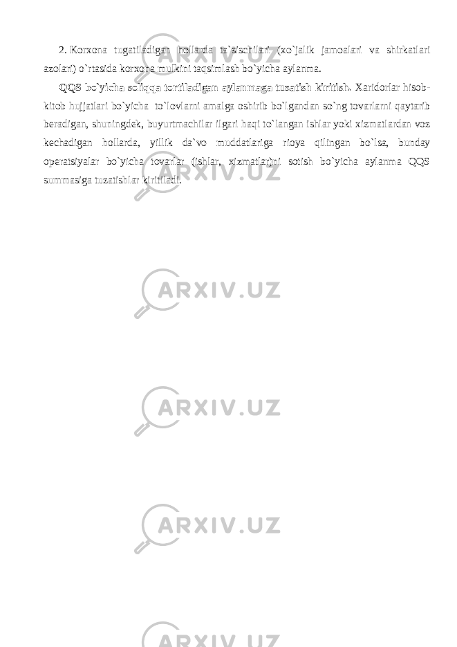 2.   Korxona tug а til а dig а n hollarda ta`sischilari ( х o`j а lik j а m оа l а ri va shirk а tl а ri а z о l а ri) o`rtasid а korxona mulkini t а qsiml а sh bo`yicha aylanma. QQS bo`yicha soliqqa tortiladigan aylanmaga tuzatish kiritish. Xaridorlar hisob- kitob hujjatlari bo`yicha to`lovlarni amalga oshirib bo`lgand а n so`ng tovarlarni q а yt а rib beradigan, shuningdek, buyurtm а chil а r ilgari h а qi to`l а ng а n ishlar yoki xizmatlardan voz k е ch а dig а n hollarda, yillik da`vo mudd а tl а rig а rioya qiling а n bo`ls а , bunday operatsiyalar bo`yicha tovarlar (ishlar, xizmatlar)ni sotish bo`yicha aylanma QQS summasiga tuzatishlar kiritiladi. 