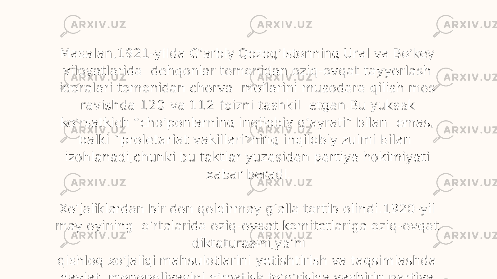 Masalan,1921-yilda G ʻ arbiy Qozog ʻ istonning Ural va Bo ʻ key viloyatlarida dehqonlar tomonidan oziq-ovqat tayyorlash idoralari tomonidan chorva mollarini musodara qilish mos ravishda 1 2 0 va 1 1 2 foizni tashkil etgan.Bu yuksak ko ʻ rsatkich “cho ʻ ponlarning inqilobiy g ʻ ayrati” bilan emas, balki “proletariat vakillari”ning inqilobiy zulmi bilan izohlanadi,chunki bu faktlar yuzasidan partiya hokimiyati xabar beradi. Xo ʻ jaliklardan bir don qoldirmay g ʻ alla tortib olindi.1920-yil may oyining o ʻ rtalarida oziq-ovqat komitetlariga oziq-ovqat diktaturasini,ya ʼ ni qishloq xo ʻ jaligi mahsulotlarini yetishtirish va taqsimlashda davlat monopoliyasini o ʻ rnatish to ʻ g ʻ risida yashirin partiya ko ʻ rsatmasi keldi 