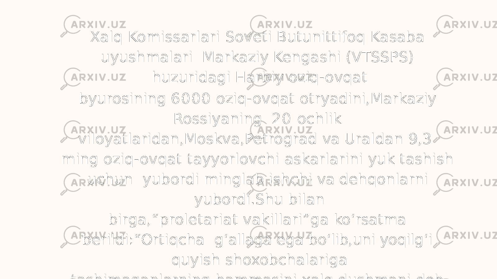 Xalq Komissarlari Soveti Butunittifoq Kasaba uyushmalari Markaziy Kengashi (VTSSPS) huzuridagi Harbiy oziq-ovqat byurosining 6 0 0 0 oziq-ovqat otryadini,Markaziy Rossiyaning 2 0 ochlik viloyatlaridan,Moskva,Petrograd va Uraldan 9,3 ming oziq-ovqat tayyorlovchi askarlarini yuk tashish uchun yubordi minglab ishchi va dehqonlarni yubordi.Shu bilan birga,“proletariat vakillari”ga ko ʻ rsatma berildi:“Ortiqcha g ʻ allaga ega bo ʻ lib,uni yoqilg ʻ i quyish shoxobchalariga tashimaganlarning hammasini xalq dushmani deb e’lon qilib, Inqilobiy sudga olib chiqib, kamida 1 0 yilga qamalsinlar. yillar davomida barcha mol-mulki musodara qilinib, jamiyatdan haydab chiqarildi”... »(V. I. Lenin) 