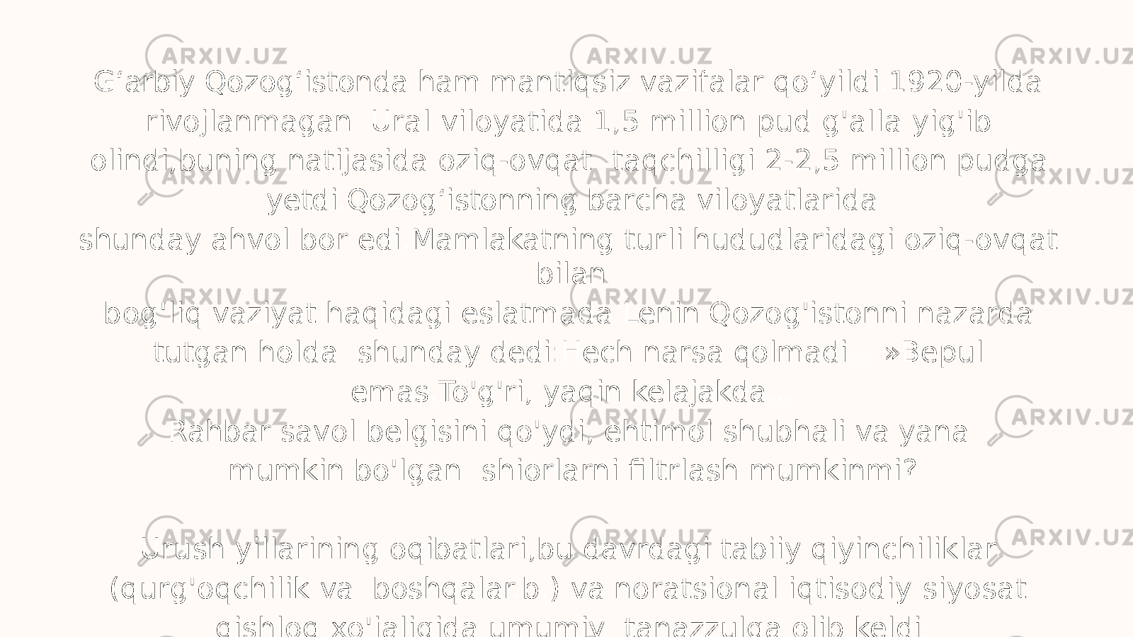 G ʻ arbiy Qozog ʻ istonda ham mantiqsiz vazifalar qo ʻ yildi.1920-yilda rivojlanmagan Ural viloyatida 1,5 million pud g&#39;alla yig&#39;ib olindi,buning natijasida oziq-ovqat taqchilligi 2-2,5 million pudga yetdi.Qozog ʻ istonning barcha viloyatlarida shunday ahvol bor edi.Mamlakatning turli hududlaridagi oziq-ovqat bilan bog&#39;liq vaziyat haqidagi eslatmada Lenin Qozog&#39;istonni nazarda tutgan holda shunday dedi:Hech narsa qolmadi... »Bepul emas.To&#39;g&#39;ri, yaqin kelajakda... Rahbar savol belgisini qo&#39;ydi, ehtimol shubhali va yana mumkin bo&#39;lgan shiorlarni filtrlash mumkinmi? Urush yillarining oqibatlari,bu davrdagi tabiiy qiyinchiliklar (qurg&#39;oqchilik va boshqalar.b.) va noratsional iqtisodiy siyosat qishloq xo&#39;jaligida umumiy tanazzulga olib keldi. 