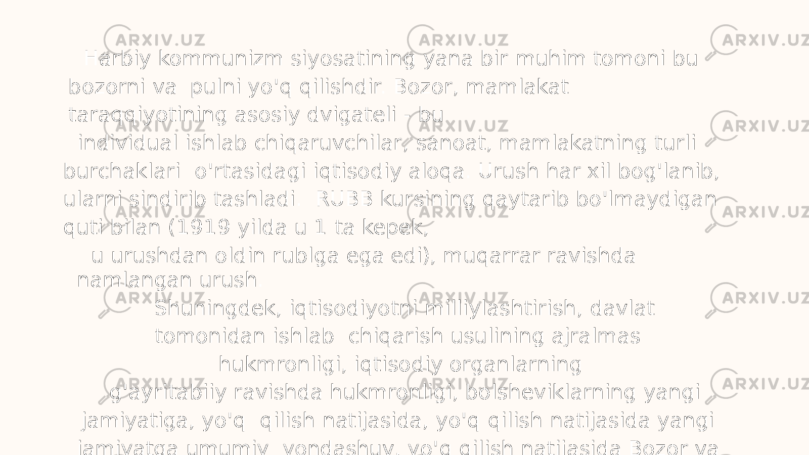 Harbiy kommunizm siyosatining yana bir muhim tomoni bu bozorni va pulni yo&#39;q qilishdir. Bozor, mamlakat taraqqiyotining asosiy dvigateli - bu individual ishlab chiqaruvchilar, sanoat, mamlakatning turli burchaklari o&#39;rtasidagi iqtisodiy aloqa. Urush har xil bog&#39;lanib, ularni sindirib tashladi. RUBB kursining qaytarib bo&#39;lmaydigan quti bilan (1919 yilda u 1 ta kepek, u urushdan oldin rublga ega edi), muqarrar ravishda namlangan urush. Shuningdek, iqtisodiyotni milliylashtirish, davlat tomonidan ishlab chiqarish usulining ajralmas hukmronligi, iqtisodiy organlarning g&#39;ayritabiiy ravishda hukmronligi, bolsheviklarning yangi jamiyatiga, yo&#39;q qilish natijasida, yo&#39;q qilish natijasida yangi jamiyatga umumiy yondashuv, yo&#39;q qilish natijasida Bozor va tovar-pul munosabatlari. 