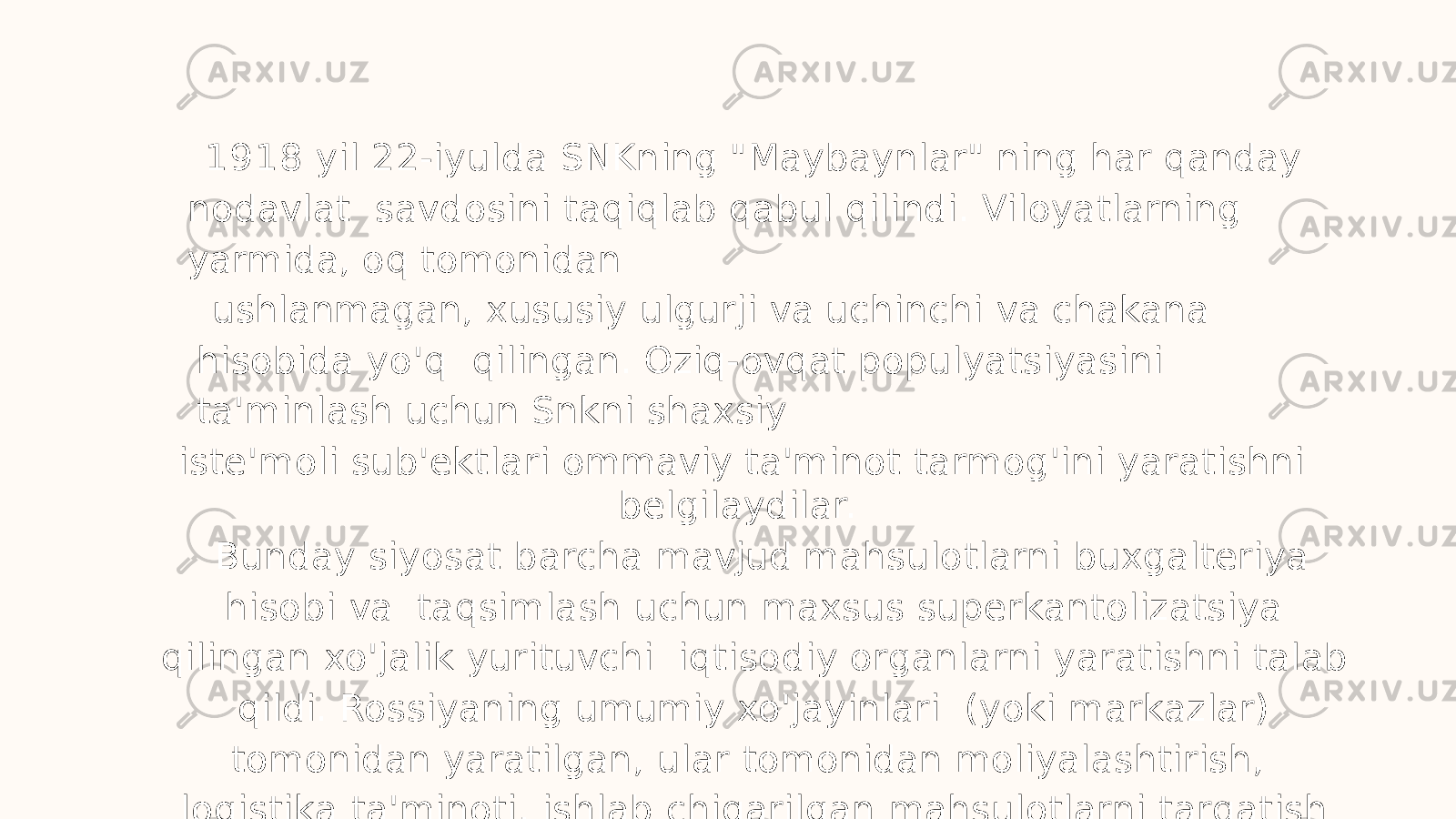 1 9 18 yil 22-iyulda SNKning &#34;Maybaynlar&#34; ning har qanday nodavlat savdosini taqiqlab qabul qilindi. Viloyatlarning yarmida, oq tomonidan ushlanmagan, xususiy ulgurji va uchinchi va chakana hisobida yo&#39;q qilingan. Oziq-ovqat populyatsiyasini ta&#39;minlash uchun Snkni shaxsiy iste&#39;moli sub&#39;ektlari ommaviy ta&#39;minot tarmog&#39;ini yaratishni belgilaydilar. Bunday siyosat barcha mavjud mahsulotlarni buxgalteriya hisobi va taqsimlash uchun maxsus superkantolizatsiya qilingan xo&#39;jalik yurituvchi iqtisodiy organlarni yaratishni talab qildi. Rossiyaning umumiy xo&#39;jayinlari (yoki markazlar) tomonidan yaratilgan, ular tomonidan moliyalashtirish, logistika ta&#39;minoti, ishlab chiqarilgan mahsulotlarni tarqatish bilan ta&#39;minlangan. 