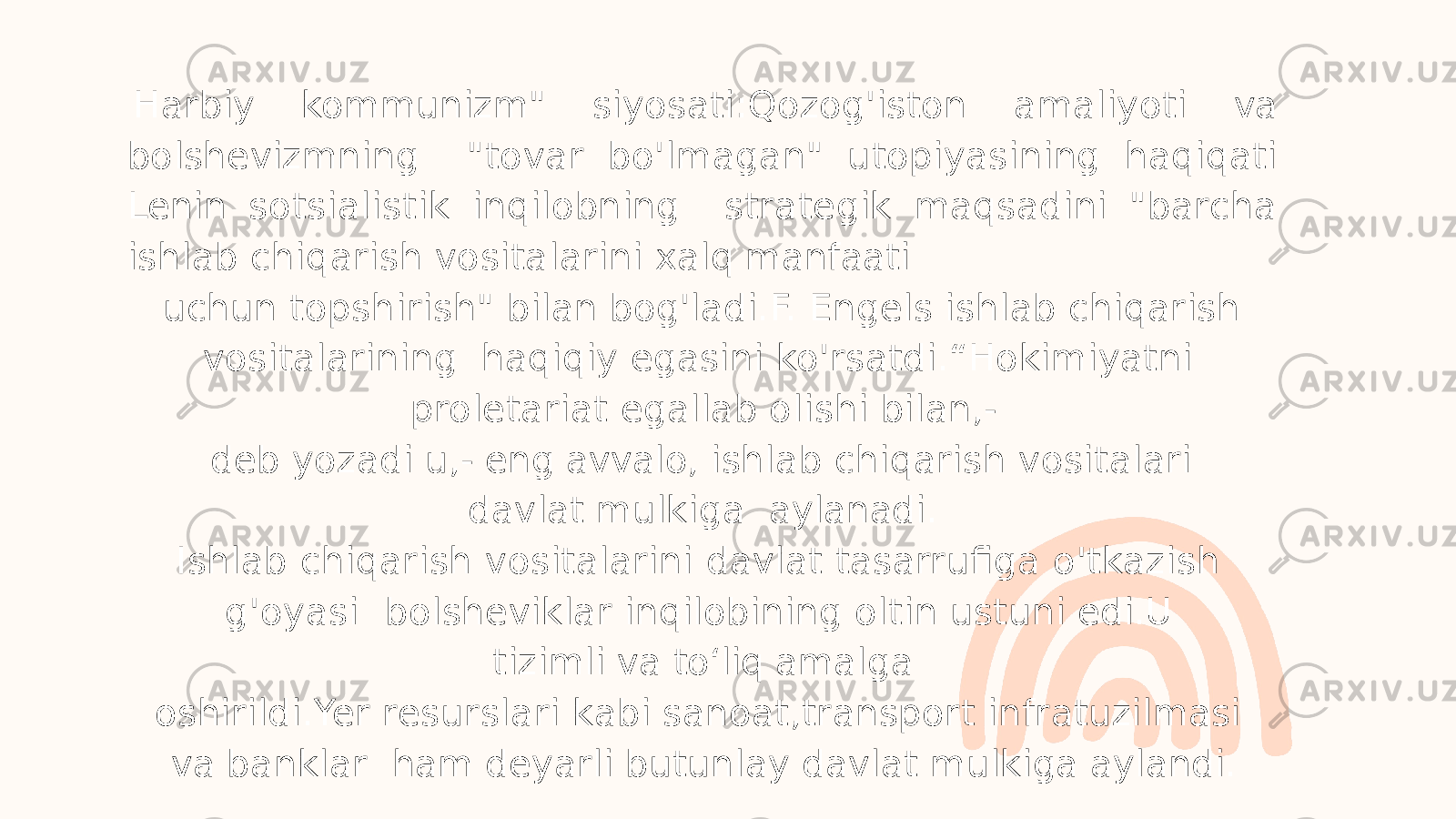 Harbiy kommunizm&#34; siyosati:Qozog&#39;iston amaliyoti va bolshevizmning &#34;tovar bo&#39;lmagan&#34; utopiyasining haqiqati Lenin sotsialistik inqilobning strategik maqsadini &#34;barcha ishlab chiqarish vositalarini xalq manfaati uchun topshirish&#34; bilan bog&#39;ladi.F. Engels ishlab chiqarish vositalarining haqiqiy egasini ko&#39;rsatdi.“Hokimiyatni proletariat egallab olishi bilan,- deb yozadi u,- eng avvalo, ishlab chiqarish vositalari davlat mulkiga aylanadi. Ishlab chiqarish vositalarini davlat tasarrufiga o&#39;tkazish g&#39;oyasi bolsheviklar inqilobining oltin ustuni edi.U tizimli va to ʻ liq amalga oshirildi.Yer resurslari kabi sanoat,transport infratuzilmasi va banklar ham deyarli butunlay davlat mulkiga aylandi. 