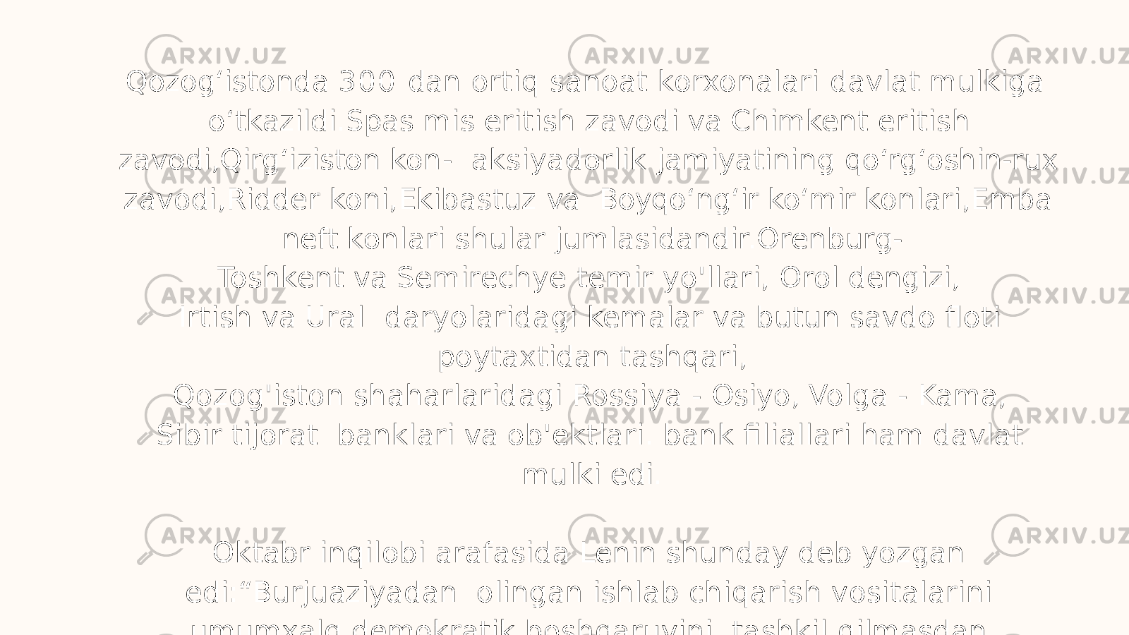 Qozog ʻ istonda 3 0 0 dan ortiq sanoat korxonalari davlat mulkiga o ʻ tkazildi.Spas mis eritish zavodi va Chimkent eritish zavodi,Qirg ʻ iziston kon- aksiyadorlik jamiyatining qo ʻ rg ʻ oshin-rux zavodi,Ridder koni,Ekibastuz va Boyqo ʻ ng ʻ ir ko ʻ mir konlari,Emba neft konlari shular jumlasidandir.Orenburg- Toshkent va Semirechye temir yo&#39;llari, Orol dengizi, Irtish va Ural daryolaridagi kemalar va butun savdo floti poytaxtidan tashqari, Qozog&#39;iston shaharlaridagi Rossiya - Osiyo, Volga - Kama, Sibir tijorat banklari va ob&#39;ektlari. bank filiallari ham davlat mulki edi. Oktabr inqilobi arafasida Lenin shunday deb yozgan edi:“Burjuaziyadan olingan ishlab chiqarish vositalarini umumxalq demokratik boshqaruvini tashkil qilmasdan turib,kapitalizmni tiz cho ʻ ktirib bo ʻ lmaydi 