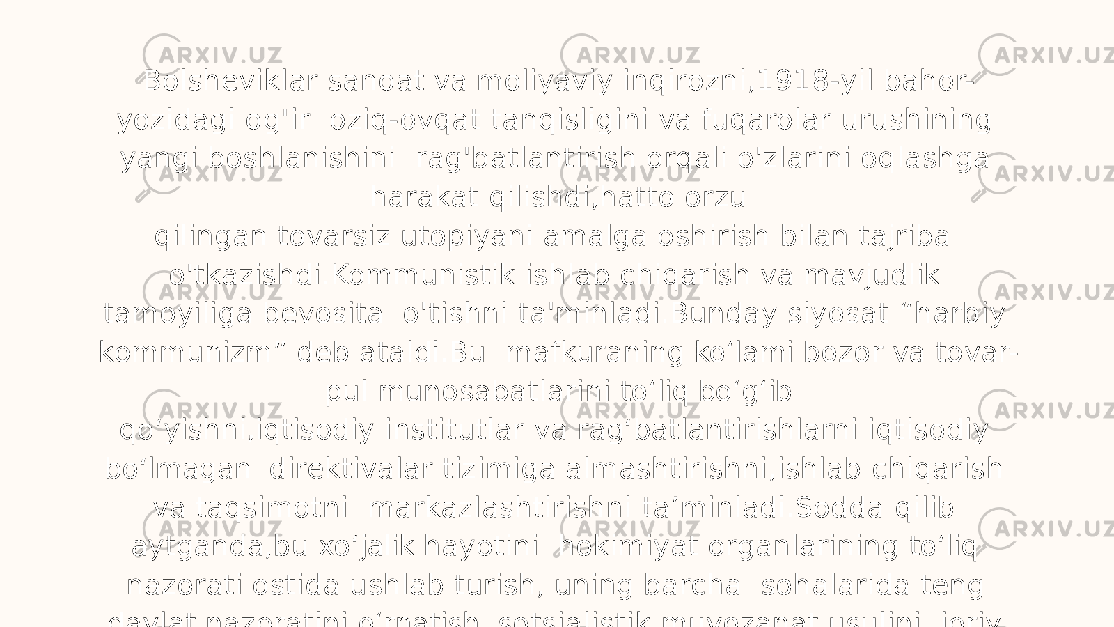 Bolsheviklar sanoat va moliyaviy inqirozni,1918-yil bahor- yozidagi og&#39;ir oziq-ovqat tanqisligini va fuqarolar urushining yangi boshlanishini rag&#39;batlantirish orqali o&#39;zlarini oqlashga harakat qilishdi,hatto orzu qilingan tovarsiz utopiyani amalga oshirish bilan tajriba o&#39;tkazishdi.Kommunistik ishlab chiqarish va mavjudlik tamoyiliga bevosita o&#39;tishni ta&#39;minladi.Bunday siyosat “harbiy kommunizm” deb ataldi.Bu mafkuraning ko ʻ lami bozor va tovar- pul munosabatlarini to ʻ liq bo ʻ g ʻ ib qo ʻ yishni,iqtisodiy institutlar va rag ʻ batlantirishlarni iqtisodiy bo ʻ lmagan direktivalar tizimiga almashtirishni,ishlab chiqarish va taqsimotni markazlashtirishni ta’minladi.Sodda qilib aytganda,bu xo ʻ jalik hayotini hokimiyat organlarining to ʻ liq nazorati ostida ushlab turish, uning barcha sohalarida teng davlat nazoratini o ʻ rnatish, sotsialistik muvozanat usulini joriy etish demakdir. 