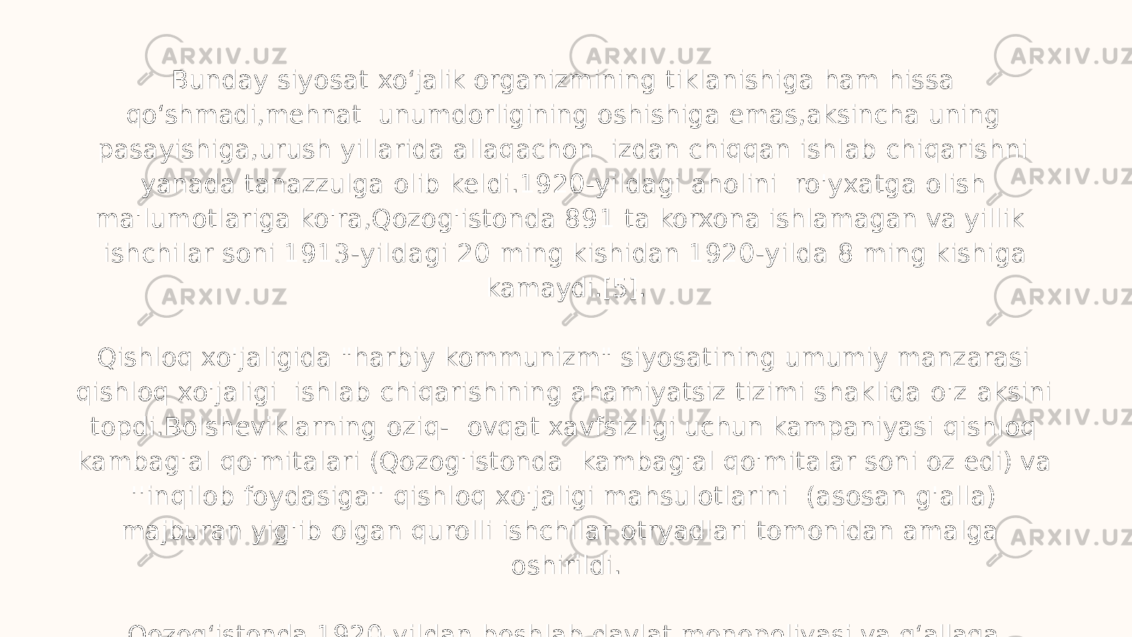 Bunday siyosat xo ʻ jalik organizmining tiklanishiga ham hissa qo ʻ shmadi,mehnat unumdorligining oshishiga emas,aksincha uning pasayishiga,urush yillarida allaqachon izdan chiqqan ishlab chiqarishni yanada tanazzulga olib keldi.1920-yildagi aholini ro&#39;yxatga olish ma&#39;lumotlariga ko&#39;ra,Qozog&#39;istonda 891 ta korxona ishlamagan va yillik ishchilar soni 1913-yildagi 2 0 ming kishidan 1920-yilda 8 ming kishiga kamaydi.[5]. Qishloq xo&#39;jaligida &#34;harbiy kommunizm&#34; siyosatining umumiy manzarasi qishloq xo&#39;jaligi ishlab chiqarishining ahamiyatsiz tizimi shaklida o&#39;z aksini topdi.Bolsheviklarning oziq- ovqat xavfsizligi uchun kampaniyasi qishloq kambag&#39;al qo&#39;mitalari (Qozog&#39;istonda kambag&#39;al qo&#39;mitalar soni oz edi) va &#39;&#39;inqilob foydasiga&#39;&#39; qishloq xo&#39;jaligi mahsulotlarini (asosan g&#39;alla) majburan yig&#39;ib olgan qurolli ishchilar otryadlari tomonidan amalga oshirildi. Qozog ʻ istonda 1920-yildan boshlab davlat monopoliyasi va g ʻ allaga e’tibor bermaslik keng qo ʻ llanilgan.Joriy yilning boshidan chorvachilikda e’tiborsizlik (go ʻ sht koni) usuli keng qo ʻ llanila boshlandi. 