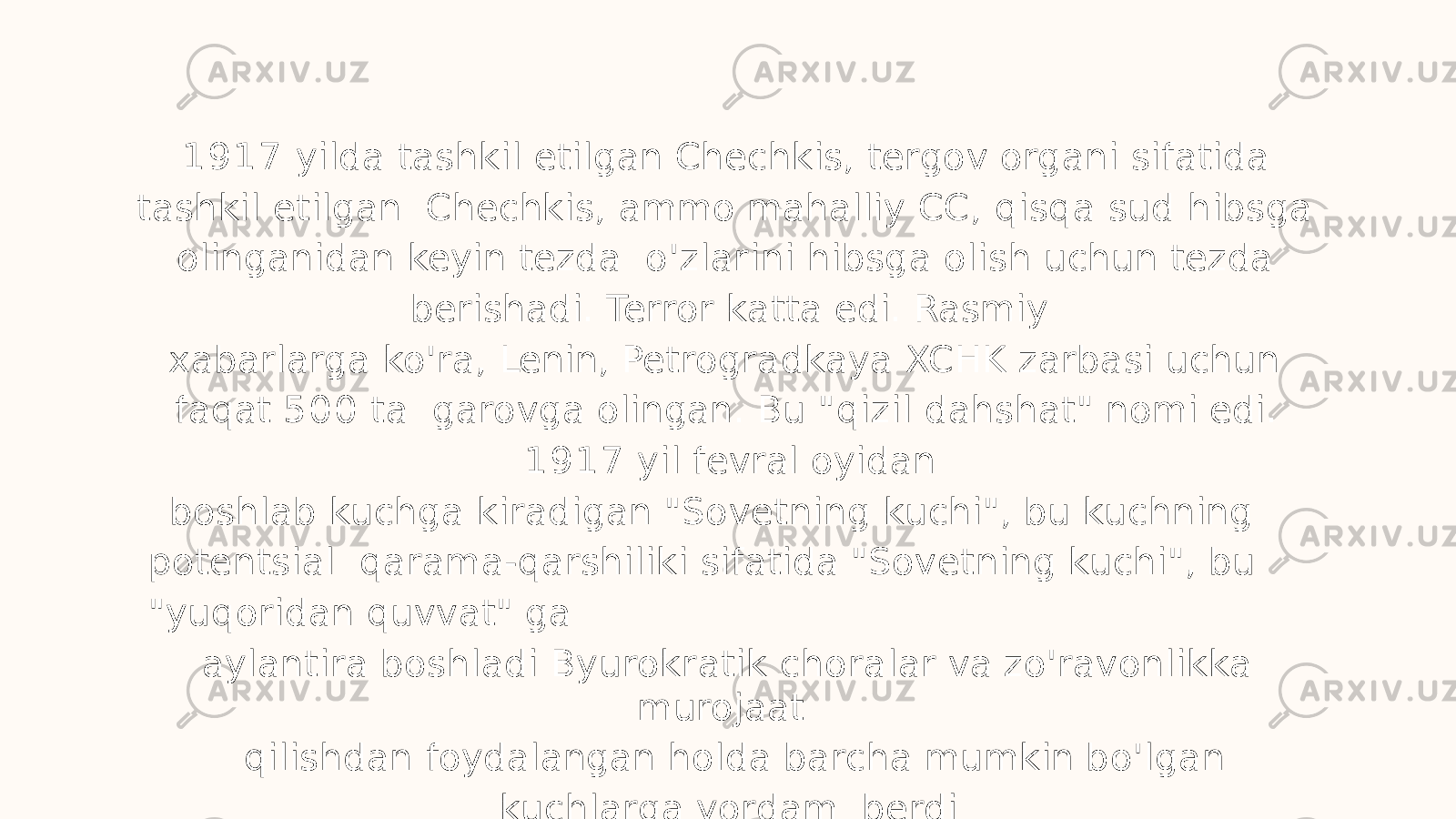 1 9 1 7 yilda tashkil etilgan Chechkis, tergov organi sifatida tashkil etilgan Chechkis, ammo mahalliy CC, qisqa sud hibsga olinganidan keyin tezda o&#39;zlarini hibsga olish uchun tezda berishadi. Terror katta edi. Rasmiy xabarlarga ko&#39;ra, Lenin, Petrogradkaya XCHK zarbasi uchun faqat 5 0 0 ta garovga olingan. Bu &#34;qizil dahshat&#34; nomi edi. 1 9 1 7 yil fevral oyidan boshlab kuchga kiradigan &#34;Sovetning kuchi&#34;, bu kuchning potentsial qarama-qarshiliki sifatida &#34;Sovetning kuchi&#34;, bu &#34;yuqoridan quvvat&#34; ga aylantira boshladi Byurokratik choralar va zo&#39;ravonlikka murojaat qilishdan foydalangan holda barcha mumkin bo&#39;lgan kuchlarga yordam berdi 