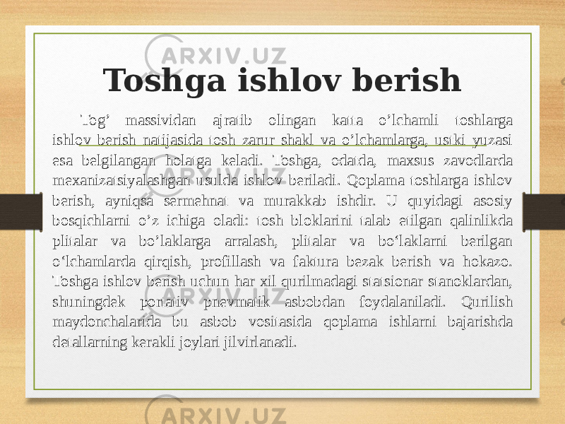 Toshga ishlov berish Tog’ massividan ajratib olingan katta o’lchamli toshlarga ishlov berish natijasida tosh zarur shakl va o’lchamlarga, ustki yuzasi esa belgilangan holatga keladi. Toshga, odatda, maxsus zavodlarda mexanizatsiyalashgan usulda ishlov beriladi. Qoplama toshlarga ishlov berish, ayniqsa sermehnat va murakkab ishdir. U quyidagi asosiy bosqichlarni o’z ichiga oladi: tosh bloklarini talab etilgan qalinlikda plitalar va bo’laklarga arralash, plitalar va bo‘laklarni berilgan o‘lchamlarda qirqish, profillash va faktura bezak berish va hokazo. Toshga ishlov berish uchun har xil qurilmadagi statsionar stanoklardan, shuningdek portativ pnevmatik asbobdan foydalaniladi. Qurilish maydonchalarida bu asbob vositasida qoplama ishlarni bajarishda detallarning kerakli joylari jilvirlanadi. 