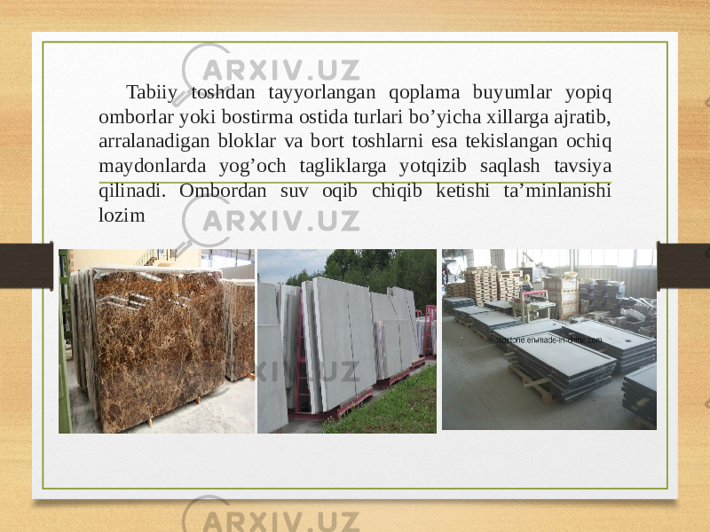 Tabiiy toshdan tayyorlangan qoplama buyumlar yopiq omborlar yoki bostirma ostida turlari bo’yicha xillarga ajratib, arralanadigan bloklar va bort toshlarni esa tekislangan ochiq maydonlarda yog’och tagliklarga yotqizib saqlash tavsiya qilinadi. Ombordan suv oqib chiqib ketishi ta’minlanishi lozim 