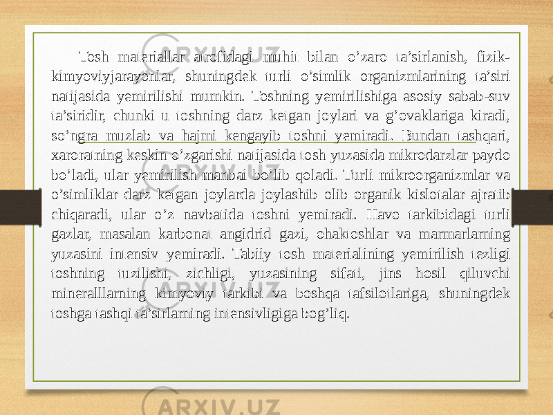 Tosh materiallar atrofidagi muhit bilan o’zaro ta’sirlanish, fizik- kimyoviyjarayonlar, shuningdek turli o’simlik organizmlarining ta’siri natijasida yemirilishi mumkin. Toshning yemirilishiga asosiy sabab-suv ta’siridir, chunki u toshning darz ketgan joylari va g’ovaklariga kiradi, so’ngra muzlab va hajmi kengayib toshni yemiradi. Bundan tashqari, xaroratning keskin o’zgarishi natijasida tosh yuzasida mikrodarzlar paydo bo’ladi, ular yemirilish manbai bo’lib qoladi. Turli mikroorganizmlar va o’simliklar darz ketgan joylarda joylashib olib organik kislotalar ajratib chiqaradi, ular o’z navbatida toshni yemiradi. Havo tarkibidagi turli gazlar, masalan karbonat angidrid gazi, ohaktoshlar va marmarlarning yuzasini intensiv yemiradi. Tabiiy tosh materialining yemirilish tezligi toshning tuzilishi, zichligi, yuzasining sifati, jins hosil qiluvchi mineralllarning kimyoviy tarkibi va boshqa tafsilotlariga, shuningdek toshga tashqi ta’sirlarning intensivligiga bog’liq. 