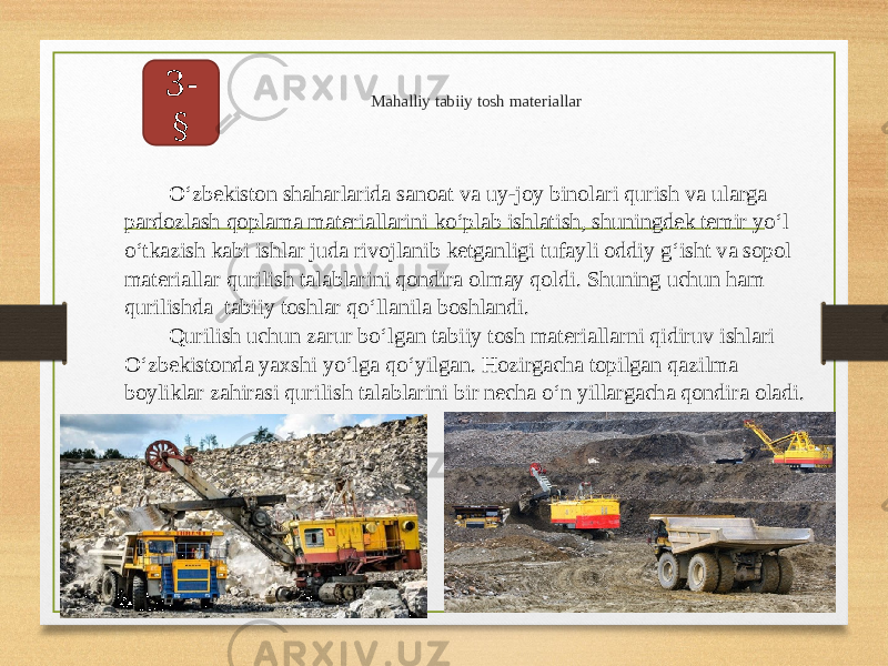 Mahalliy tabiiy tosh materiallar3- §   O‘zbekiston shaharlarida sanoat va uy-joy binolari qurish va ularga pardozlash qoplama materiallarini ko‘plab ishlatish, shuningdek temir yo‘l o‘tkazish kabi ishlar juda rivojlanib ketganligi tufayli oddiy g‘isht va sopol materiallar qurilish talablarini qondira olmay qoldi. Shuning uchun ham qurilishda tabiiy toshlar qo‘llanila boshlandi. Qurilish uchun zarur bo‘lgan tabiiy tosh materiallarni qidiruv ishlari O‘zbekistonda yaxshi yo‘lga qo‘yilgan. Hozirgacha topilgan qazilma boyliklar zahirasi qurilish talablarini bir necha o‘n yillargacha qondira oladi. 