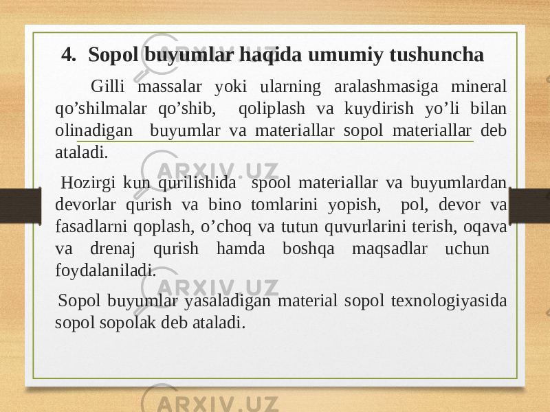 4. Sopol buyumlar haqida umumiy tushuncha Gilli massalar yoki ularning aralashmasiga mineral qo’shilmalar qo’shib, qoliplash va kuydirish yo’li bilan olinadigan buyumlar va materiallar sopol materiallar deb ataladi. Hozirgi kun qurilishida spool materiallar va buyumlardan devorlar qurish va bino tomlarini yopish, pol, devor va fasadlarni qoplash, o’choq va tutun quvurlarini terish, oqava va drenaj qurish hamda boshqa maqsadlar uchun foydalaniladi. Sopol buyumlar yasaladigan material sopol texnologiyasida sopol sopolak deb ataladi. 