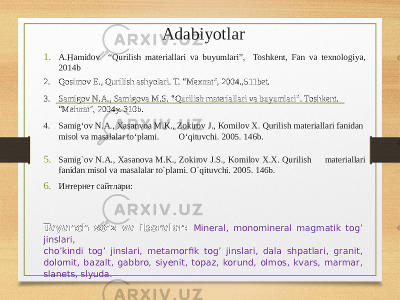 Adabiyotlar 1. A.Hamidov “Qurilish materiallari va buyumlari”, Toshkent, Fan va texnologiya, 2014b 2. Qosimov E., Qurilish ashyolari. T. “ Mexnat ” , 2004.,511bet. 3. Samigov N.A., Samigova M.S. “ Qurilish materiallari va buyumlari ” . Toshkent. “ Mehnat ” , 2004y. 310b. 4. Samig‘ov N.A., Xasanvoa M.K., Zokirov J., Komilov X. Qurilish materiallari fanidan misol va masalalar to‘plami. O‘qituvchi. 2005. 146b. 5. Samig`ov N.A., Xasanova M.K., Zokirov J.S., Komilov X.X. Qurilish materiallari fanidan misol va masalalar to`plami. O`qituvchi. 2005. 146b. 6. Интернет сайтлари: Tayanch so’z va iboralar: Mineral, monomineral magmatik tog’ jinslari, cho’kindi tog’ jinslari, metamorfik tog’ jinslari, dala shpatlari, granit, dolomit, bazalt, gabbro, siyenit, topaz, korund, olmos, kvars, marmar, slanets, slyuda. 