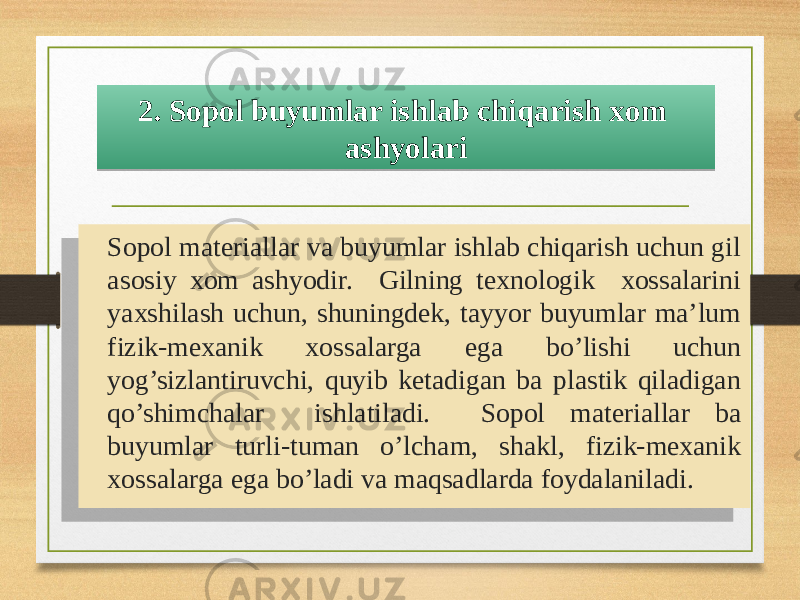 Sopol materiallar va buyumlar ishlab chiqarish uchun gil asosiy xom ashyodir. Gilning texnologik xossalarini yaxshilash uchun, shuningdek, tayyor buyumlar ma’lum fizik-mexanik xossalarga ega bo’lishi uchun yog’sizlantiruvchi, quyib ketadigan ba plastik qiladigan qo’shimchalar ishlatiladi. Sopol materiallar ba buyumlar turli-tuman o’lcham, shakl, fizik-mexanik xossalarga ega bo’ladi va maqsadlarda foydalaniladi. 2. Sopol buyumlar ishlab chiqarish xom ashyolari10 02 05 3204 05 1A 03 24 2B1F0A21071307 04 