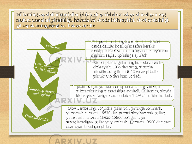 Gillarning sopolak materiallar ishlab chiqarishda xisobga olinadigan eng muhim xossalari plastikligi, havoda va olovda kichrayishi, olovbardoshligi, gil sopolakning rangi va hokazolardir.Plastiklik • Gil qorishmasining tashqi kuchlar ta’siri ostida darzlar hosil qilmasdan kerakli shaklga kirishi va kuch olingandan keyin shu shakilni saqlab qolishiga aytiladi Gillarninghavo da kichrayishi • Yuqori plastic gillarning hovoda chiziqli kichrayishi 10% dan ortiq, o’rtacha pilastikdagi giliniki 6-10 va oz pilastik giliniki 6% dan kam bo’ladi. Gillarning olovda kichrayishi • pishirish jarayonida quruq namunaning chiziqli o’lchamlarining o’zgarishiga aytiladi. Gillarning olovda kichrayishi turiga qarab odatda 1-4% atrrofida bo’ladi. Olovbardoshlik • Olov bardoshligi bo’yicha gillar uch guruxga bo’linadi: yumshash harorati 15800 dan yuqori olov bardosh gillar; yumshash harorati 15800-13500 bo’lgan kiyin suyuqlanadigan gillar va yumshash Harorati 13500 dan past oson syuqlanadigan gillar.2E0B 1C1914 080B0E 