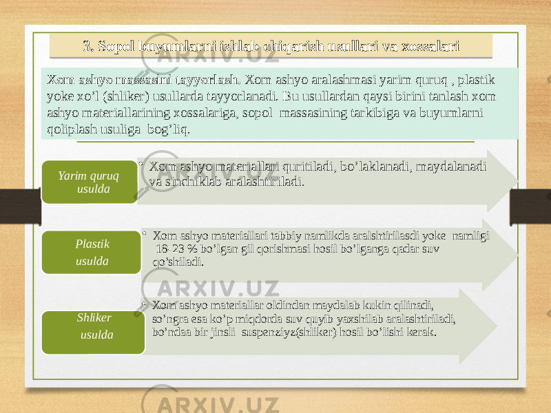 3. Sopol buyumlarni ishlab chiqarish usullari va xossalari Xom ashyo massasini tayyorlash. Xom ashyo aralashmasi yarim quruq , plastik yoke xo’l (shliker) usullarda tayyorlanadi. Bu usullardan qaysi birini tanlash xom ashyo materiallarining xossalariga, sopol massasining tarkibiga va buyumlarni qoliplash usuliga bog’liq. • Xom ashyo materiallari quritiladi, bo’laklanadi, maydalanadi va sinchiklab aralashtiriladi . Yarim quruq usulda • Xom ashyo materiallari tabbiy namlikda aralshtirilasdi yoke namligi 18-23 % bo’lgan gil qorishmasi hosil bo’lganga qadar suv qo’shiladi.Plastik usulda • Xom ashyo materiallar oldindan maydalab kukin qilinadi, so’ngra esa ko’p miqdorda suv quyib yaxshilab aralashtiriladi, bo’ndaa bir jinsli suspenziyz(shliker) hosil bo’lishi kerak.Shliker usulda 35 