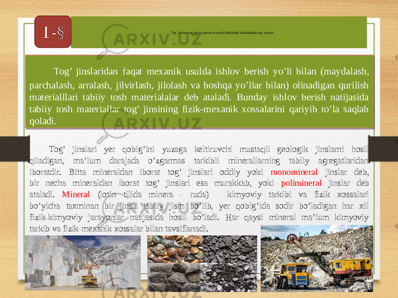  Tog’ jinslaridan faqat mexanik usulda ishlov berish yo’li bilan (maydalash, parchalash, arralash, jilvirlash, jilolash va boshqa yo’llar bilan) olinadigan qurilish materialllari tabiiy tosh materialalar deb ataladi. Bunday ishlov berish natijasida tabiiy tosh materiallar tog’ jinsining fizik-mexanik xossalarini qariyib to’la saqlab qoladi. Tog’ jinslarining tarkib topishi va tavsifi Qurilishda ishlatiladigan tog‘ jinslari 1-§ Tog’ jinslari yer qobig’ini yuzaga keltiruvchi mustaqil geologik jinslarni hosil qiladigan, ma’lum darajada o’zgarmas tarkibli minerallarning tabiiy agregatlaridan iboratdir. Bitta mineraldan iborat tog’ jinslari oddiy yoki monomineral jinslar deb, bir necha mineraldan iborat tog’ jinslari esa murakkab, yoki polimineral jinslar deb ataladi. Mineral (lotin tilida minera - ruda) – kimyoviy tarkibi va fizik xossalari bo’yicha taxminan bir jinsli tabiiy jism bo’lib, yer qobig’ida sodir bo’ladigan har xil fizik-kimyoviy jarayonlar natijasida hosil bo’ladi. Har qaysi mineral ma’lum kimyoviy tarkib va fizik-mexanik xossalar bilan tavsiflanadi.06 01 1902 0B 07 1A080E 