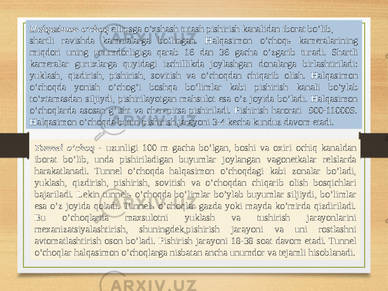 Halqasimon oʼchoq ellipsga oʼxshash tutash pishirish kanalidan iborat boʼlib, shartli ravishda kameralarga boʼlingan. Halqasimon oʼchoqь kameralarining miqdori uning unumdorligiga qarab 16 dan 36 gacha oʼzgarib turadi. Shartli kameralar guruxlarga quyidagi izchillikda joylashgan donalarga birlashtiriladi: yuklash, qizdirish, pishirish, sovitish va oʼchoqdan chiqarib olish. Halqasimon oʼchoqda yonish oʼchogʼi boshqa boʼlimlar kabi pishirish kanali boʼylab toʼxtamasdan siljiydi, pishirilayotgan mahsulot esa oʼz joyida boʼladi. Halqasimon oʼchoqlarda asosan gʼisht va cherepitsa pishiriladi. Pishirish harorati 900-11000S. Halqasimon oʼchoqda butun pishirish jarayoni 3-4 kecha kunduz davom etadi. Tunnel oʼchoq - uzunligi 100 m gacha boʼlgan, boshi va oxiri ochiq kanaldan iborat boʼlib, unda pishiriladigan buyumlar joylangan vagonetkalar relslarda harakatlanadi. Tunnel oʼchoqda halqasimon oʼchoqdagi kabi zonalar boʼladi, yuklash, qizdirish, pishirish, sovitish va oʼchoqdan chiqarib olish bosqichlari bajariladi. Lekin tunnelь oʼchoqda boʼlimlar boʼylab buyumlar siljiydi, boʼlimlar esa oʼz joyida qoladi. Tunnelь oʼchoqlar gazda yoki mayda koʼmirda qizdiriladi. Bu oʼchoqlarda maxsulotni yuklash va tushirish jarayonlarini mexanizatsiyalashtirish, shuningdek,pishirish jarayoni va uni rostlashni avtomatlashtirish oson boʼladi. Pishirish jarayoni 18-38 soat davom etadi. Tunnel oʼchoqlar halqasimon oʼchoqlarga nisbatan ancha unumdor va tejamli hisoblanadi. 