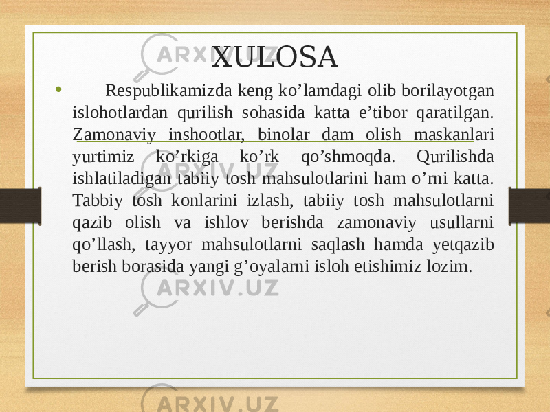 XULOSA • Respublikamizda keng ko’lamdagi olib borilayotgan islohotlardan qurilish sohasida katta e’tibor qaratilgan. Zamonaviy inshootlar, binolar dam olish maskanlari yurtimiz ko’rkiga ko’rk qo’shmoqda. Qurilishda ishlatiladigan tabiiy tosh mahsulotlarini ham o’rni katta. Tabbiy tosh konlarini izlash, tabiiy tosh mahsulotlarni qazib olish va ishlov berishda zamonaviy usullarni qo’llash, tayyor mahsulotlarni saqlash hamda yetqazib berish borasida yangi g’oyalarni isloh etishimiz lozim. 