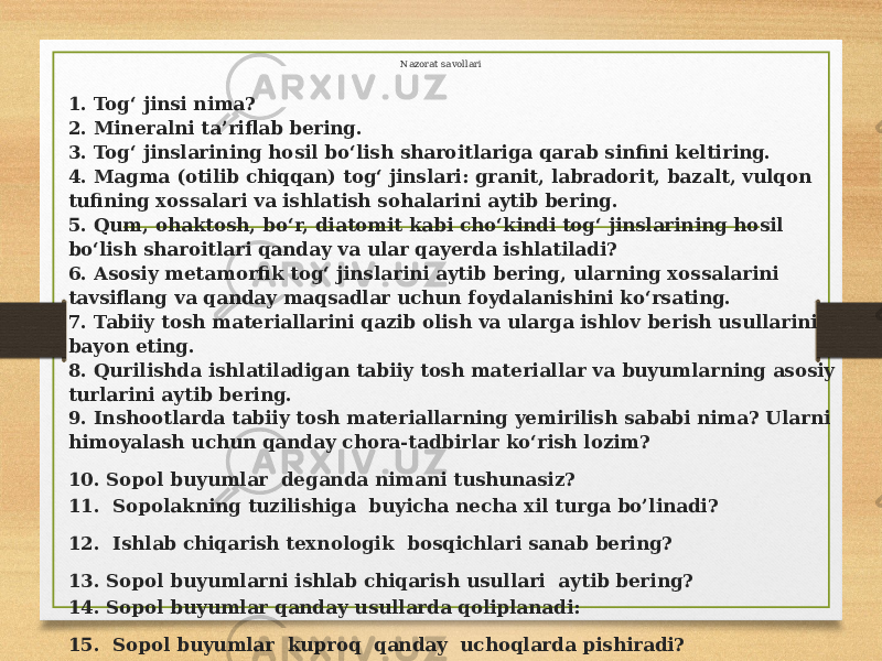 Nazorat savollari 1. Tog‘ jinsi nima? 2. Mineralni ta’riflab bering. 3. Tog‘ jinslarining hosil bo‘lish sharoitlariga qarab sinfini keltiring. 4. Magma (otilib chiqqan) tog‘ jinslari: granit, labradorit, bazalt, vulqon tufining xossalari va ishlatish sohalarini aytib bering. 5. Qum, ohaktosh, bo‘r, diatomit kabi cho‘kindi tog‘ jinslarining hosil bo‘lish sharoitlari qanday va ular qayerda ishlatiladi? 6. Asosiy metamorfik tog‘ jinslarini aytib bering, ularning xossalarini tavsiflang va qanday maqsadlar uchun foydalanishini ko‘rsating. 7. Tabiiy tosh materiallarini qazib olish va ularga ishlov berish usullarini bayon eting. 8. Qurilishda ishlatiladigan tabiiy tosh materiallar va buyumlarning asosiy turlarini aytib bering. 9. Inshootlarda tabiiy tosh materiallarning yemirilish sababi nima? Ularni himoyalash uchun qanday chora-tadbirlar ko‘rish lozim? 10. Sopol buyumlar deganda nimani tushunasiz? 11. Sopolakning tuzilishiga buyicha necha xil turga bo’linadi? 12. Ishlab chiqarish texnologik bosqichlari sanab bering? 13. Sopol buyumlarni ishlab chiqarish usullari aytib bering? 14. Sopol buyumlar qanday usullarda qoliplanadi: 15. Sopol buyumlar kuproq qanday uchoqlarda pishiradi? 