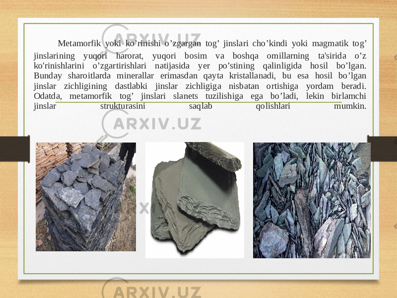  Metamorfik yoki ko’rinishi o’zgargan tog’ jinslari cho’kindi yoki magmatik tog’ jinslarining yuqori harorat, yuqori bosim va boshqa omillarning ta&#39;sirida o’z ko&#39;rinishlarini o’zgartirishlari natijasida yer po’stining qalinligida hosil bo’lgan. Bunday sharoitlarda minerallar erimasdan qayta kristallanadi, bu esa hosil bo’lgan jinslar zichligining dastlabki jinslar zichligiga nisbatan ortishiga yordam beradi. Odatda, metamorfik tog’ jinslari slanets tuzilishiga ega bo’ladi, lekin birlamchi jinslar strukturasini saqlab qolishlari mumkin. 