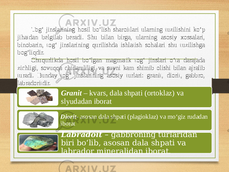  Tog‘ jinslarining hosil bo‘lish sharoitlari ularning tuzilishini ko‘p jihatdan belgilab beradi. Shu bilan birga, ularning asosiy xossalari, binobarin, tog‘ jinslarining qurilishda ishlatish sohalari shu tuzilishga bog‘liqdir. Chuqurlikda hosil bo‘lgan magmatik tog‘ jinslari o‘ta darajada zichligi, sovuqqa chidamliligi va suvni kam shimib olishi bilan ajralib turadi. Bunday tog‘ jinslarining asosiy turlari: granit, diorit, gabbro, labradoritdir. Granit – kvars, dala shpati (ortoklaz) va slyudadan iborat Diorit - asosan dala shpati (plagioklaz) va mo‘giz rudadan iborat Labradoit – gabbroning turlaridan biri bo‘lib, asosan dala shpati va labrador mineralidan iborat. 