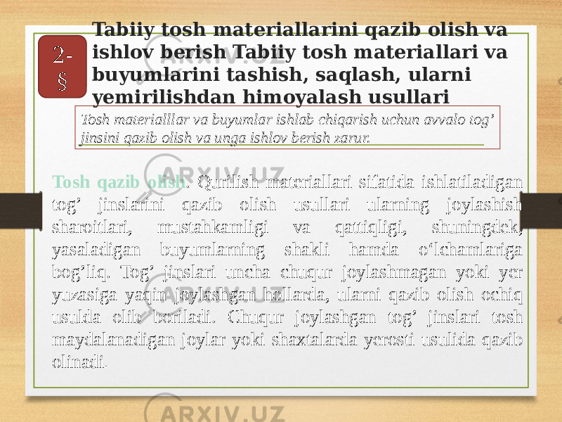 Tosh qazib olish . Qurilish materiallari sifatida ishlatiladigan tog’ jinslarini qazib olish usullari ularning joylashish sharoitlari, mustahkamligi va qattiqligi, shuningdek, yasaladigan buyumlarning shakli hamda o‘lchamlariga bog’liq. Tog’ jinslari uncha chuqur joylashmagan yoki yer yuzasiga yaqin joylashgan hollarda, ularni qazib olish ochiq usulda olib boriladi. Chuqur joylashgan tog’ jinslari tosh maydalanadigan joylar yoki shaxtalarda yerosti usulida qazib olinadi .Tosh materialllar va buyumlar ishlab chiqarish uchun avvalo tog’ jinsini qazib olish va unga ishlov berish zarur. Tabiiy tosh materiallarini qazib olish va ishlov berish Tabiiy tosh materiallari va buyumlarini tashish, saqlash, ularni yemirilishdan himoyalash usullari2- § 