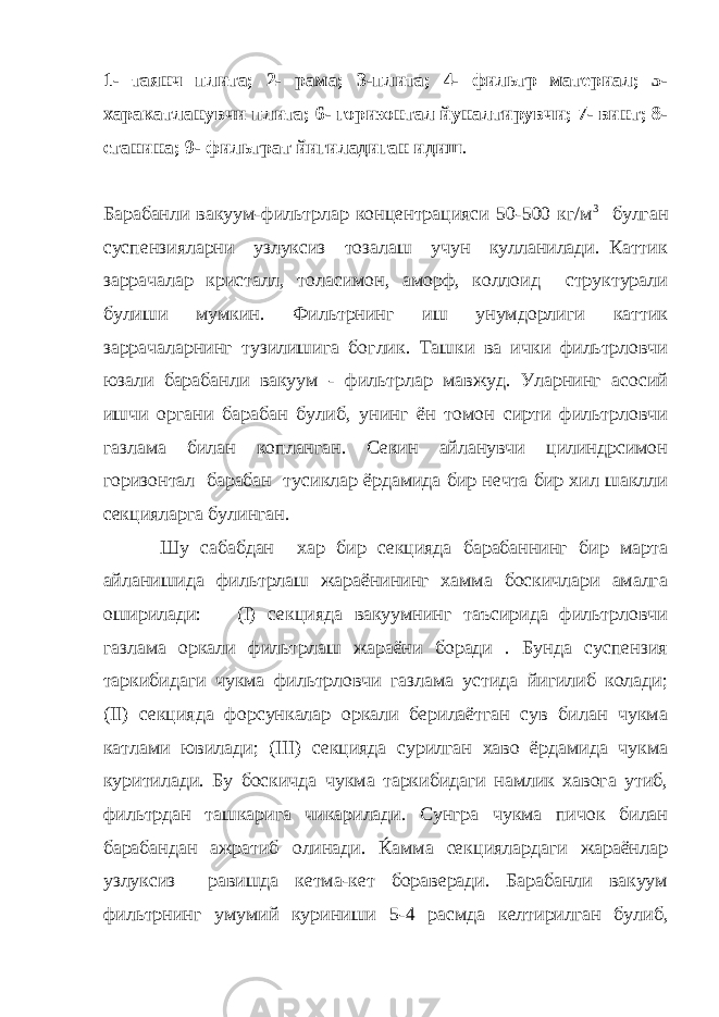 1- таянч плита; 2- рама; 3-плита; 4- фильтр материал; 5- харакатланувчи плита; 6- горизонтал йуналтирувчи; 7- винт; 8- станина; 9- фильтрат йигиладиган идиш . Барабанли вакуум-фильтрлар концентрацияси 50-500 кг/м 3 булган суспензияларни узлуксиз тозалаш учун кулланилади. Каттик заррачалар кристалл, толасимон, аморф, коллоид структурали булиши мумкин. Фильтрнинг иш унумдорлиги каттик заррачаларнинг тузилишига боглик. Ташки ва ички фильтрловчи юзали барабанли вакуум - фильтрлар мавжуд. Уларнинг асосий ишчи органи барабан булиб, унинг ён томон сирти фильтрловчи газлама билан копланган. Секин айланувчи цилиндрсимон горизонтал барабан тусиклар ёрдамида бир нечта бир хил шаклли секцияларга булинган. Шу сабабдан хар бир секцияда барабаннинг бир марта айланишида фильтрлаш жараёнининг хамма боскичлари амалга оширилади: (I) секцияда вакуумнинг таъсирида фильтрловчи газлама оркали фильтрлаш жараёни боради . Бунда суспензия таркибидаги чукма фильтрловчи газлама устида йигилиб колади; (II) секцияда форсункалар оркали берилаётган сув билан чукма катлами ювилади; (II I ) секцияда сурилган хаво ёрдамида чукма куритилади. Бу боскичда чукма таркибидаги намлик хавога утиб, фильтрдан ташкарига чикарилади. Сунгра чукма пичок билан барабандан ажратиб олинади. Ќамма секциялардаги жараёнлар узлуксиз равишда кетма-кет бораверади. Барабанли вакуум фильтрнинг умумий куриниши 5 -4 расмда келтирилган булиб, 