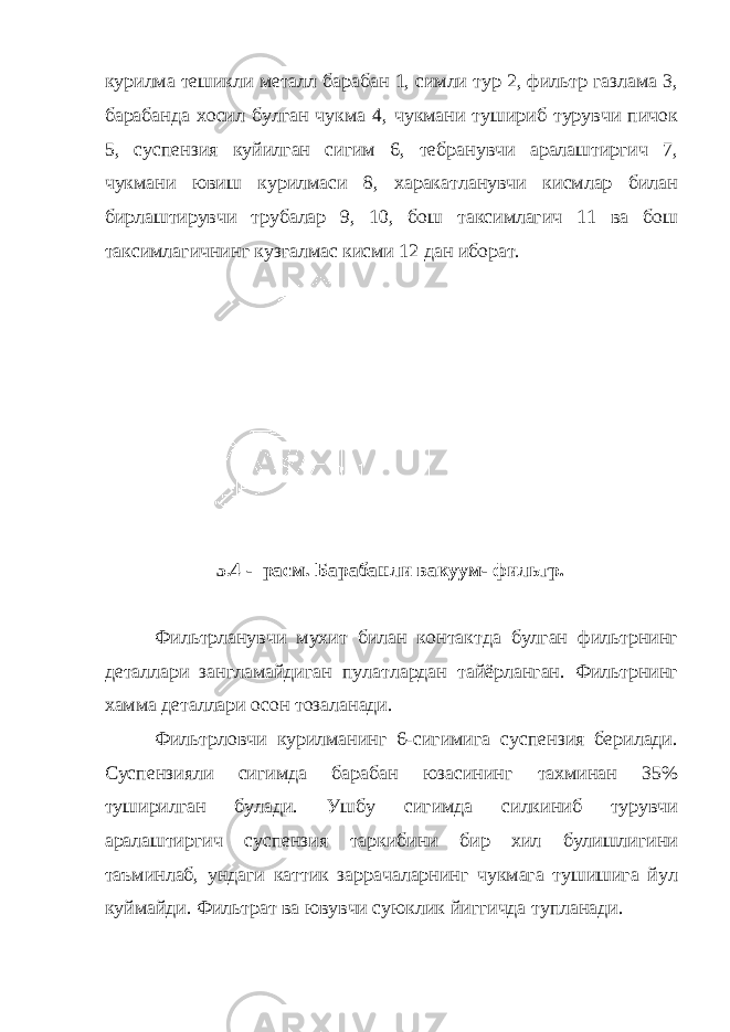 курилма тешикли металл барабан 1, симли тур 2, фильтр газлама 3, барабанда хосил булган чукма 4, чукмани тушириб турувчи пичок 5, суспензия куйилган сигим 6, тебранувчи аралаштиргич 7, чукмани ювиш курилмаси 8, харакатланувчи кисмлар билан бирлаштирувчи трубалар 9, 10, бош таксимлагич 11 ва бош таксимлагичнинг кузгалмас кисми 12 дан иборат. 5.4 - расм. Барабанли вакуум- фильтр . Фильтрланувчи мухит билан контактда булган фильтрнинг деталлари зангламайдиган пулатлардан тайёрланган. Фильтрнинг хамма деталлари осон тозаланади. Фильтрловчи курилманинг 6-сигимига суспензия берилади. Суспензияли сигимда барабан юзасининг тахминан 35% туширилган булади. Ушбу сигимда силкиниб турувчи аралаштиргич суспензия таркибини бир хил булишлигини таъминлаб, ундаги каттик заррачаларнинг чукмага тушишига йул куймайди. Фильтрат ва ювувчи суюклик йиггичда тупланади. 