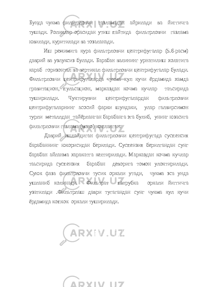 Бунда чукма фильтрловчи газламадан айрилади ва йиггичга тушади. Роликлар орасидан утиш пайтида фильтрловчи газлама ювилади, куритилади ва тозаланади. Иш режимига кура фильтрловчи центрифугалар (5.6-расм) даврий ва узлуксиз булади. Барабан валининг урнатилиш холатига караб горизонтал ва вертикал фильтрловчи центрифугалар булади. Фильтрловчи центрифугаларда чукма кул кучи ёрдамида хамда гравитацион, пульсацион, марказдан кочма кучлар таъсирида туширилади. Чуктирувчи центрифугалардан фильтрловчи центрифугаларнинг асосий фарки шундаки, улар галвирсимон турли металлдан тайёрланган барабанга эга булиб, унинг юзасига фильтрловчи газлама (мато) копланган. Даврий ишлайдиган фильтрловчи центрифугада суспенсия барабаннинг юкорисидан берилади. Суспензия берилгандан сунг барабан айланма харакатга келтирилади. Марказдан кочма кучлар таьсирида суспензия барабан деворига томон улоктирилади. Суюк фаза фильтрловчи тусик оркали утади, чукма эса унда ушланиб колинади. Фильтрат патрубка оркали йиггичга узатилади .Фильтрлаш даври тугагандан сунг чукма кул кучи ёрдамида копкок оркали туширилади. 