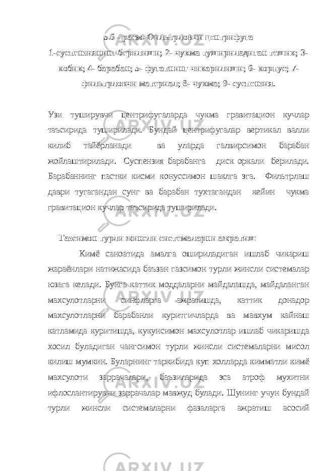 5.6 - расм. Фильтрловчи центрифуга 1-суспензиянинг берилиши; 2- чукма тушириладиган тешик; 3- кобик; 4- барабан; 5- фугатнинг чикарилиши; 6- корпус; 7- фильтрловчи материал; 8- чукма; 9- суспензия . Узи туширувчи центрифугаларда чукма гравитацион кучлар таъсирида туширилади. Бундай центрифугалар вертикал валли килиб тайёрланади ва уларда галвирсимон барабан жойлаштирилади. Суспензия барабанга диск оркали берилади. Барабаннинг пастки кисми конуссимон шаклга эга. Фильтрлаш даври тугагандан сунг ва барабан тухтагандан кейин чукма гравитацион кучлар таъсирида туширилади. Газсимон турли жинсли системаларни ажратиш Кимё саноатида амалга ошириладиган ишлаб чикариш жараёнлари натижасида баъзан газсимон турли жинсли системалар юзага келади. Бунга каттик моддаларни майдалашда, майдаланган махсулотларни синфларга ажратишда, каттик донадор махсулотларни барабанли куритгичларда ва мавхум кайнаш катламида куритишда, кукунсимон махсулотлар ишлаб чикаришда хосил буладиган чангсимон турли жинсли системаларни мисол килиш мумкин. Буларнинг таркибида куп холларда кимматли кимё махсулоти заррачалари, баъзиларида эса атроф мухитни ифлослантирувчи заррачалар мавжуд булади. Шунинг учун бундай турли жинсли системаларни фазаларга ажратиш асосий 