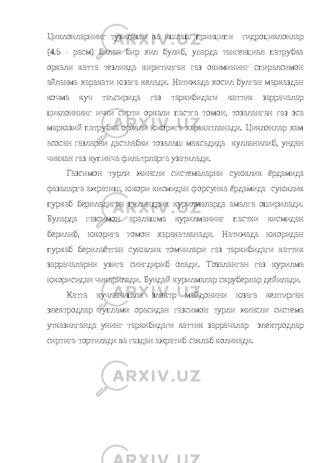 Циклонларнинг тузилиши ва ишлаш принципи гидроциклонлар (4.5 - расм) билан бир хил булиб, уларда тангенциал патрубка оркали катта тезликда киритилган газ окимининг спиралсимон айланма харакати юзага келади. Натижада хосил булган марказдан кочма куч таъсирида газ таркибидаги каттик заррачалар циклоннинг ички сирти оркали пастга томон, тозаланган газ эса марказий патрубка оркали юкорига харакатланади. Циклонлар хам асосан газларни дастлабки тозалаш максадида кулланилиб, ундан чиккан газ купинча фильтрларга узатилади. Газсимон турли жинсли системаларни суюклик ёрдамида фазаларга ажратиш, юкори кисмидан форсунка ёрдамида суюклик пуркаб бериладиган цилиндрик курилмаларда амалга оширилади. Буларда газсимон аралашма курилманинг пастки кисмидан берилиб, юкорига томон харакатланади. Натижада юкоридан пуркаб берилаётган суюклик томчилари газ таркибидаги каттик заррачаларни узига сингдириб олади. Тозаланган газ курилма юкорисидан чикарилади. Бундай курилмалар скруберлар дейилади. Катта кучланишли электр майдонини юзага келтирган электродлар туплами орасидан газсимон турли жинсли система утказилганда унинг таркибидаги каттик заррачалар электродлар сиртига тортилади ва газдан ажратиб саклаб колинади. 