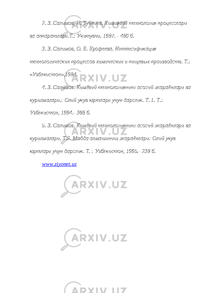 2. З. Салимов, И. Туйчиев. Химиявий технология процесслари ва аппаратлари.Т.: Укитувчи, 1987. - 480 б. 3. З. Салимов, О. Б. Ерофеева. Интенсификация технологических процессов химических и пищевых производств. Т.: «Узбекистон»,1984. 4. З. Салимов. Кимёвий технологиянинг асосий жараёнлари ва курилмалари.: Олий укув юртлари учун дарслик. Т. 1. Т.: Узбекистон, 1994.- 366 б. 5. З. Салимов. Кимёвий технологиянинг асосий жараёнлари ва курилмалари. Т.2. Модда алмашиниш жараёнлари: Олий укув юртлари учун дарслик. Т. : Узбекистон, 1995.- 238 б. www . ziyonet . uz 