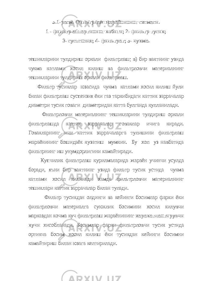 5.1-расм. Фильтрлаш жараёнининг схемаси. 1 - фильтр аппартининг кобиги; 2- фильтр тусик; 3- суспензия; 4- фильтрат; 5- чукма. тешикларини тулдириш оркали фильтрлаш; в) бир вактнинг узида чукма катлами хосил килиш ва фильтрловчи материалнинг тешикларини тулдириш оркали фильтрлаш. Фильтр тусиклар юзасида чукма катлами хосил килиш йули билан фильтрлаш суспензия ёки газ таркибидаги каттик заррачалар диаметри тусик говаги диаметридан катта булганда кулланилади. Фильтрловчи материалнинг тешикларини тулдириш оркали фильтрлашда каттик заррачалар говаклар ичига киради. Говакларнинг ичи каттик заррачаларга тулишини фильтрлаш жараёнининг бошидаёк кузатиш мумкин. Бу хол уз навбатида фильтрнинг иш унумдорлигини камайтиради. Купчилик фильтрлаш курилмаларида жараён учинчи усулда боради, яъни бир вактнинг узида фильтр тусик устида чукма катлами хосил килинади хамда фильтрловчи материалнинг тешиклари каттик заррачалар билан тулади. Фильтр тусикдан олдинги ва кейинги босимлар фарки ёки фильтрловчи материалга суюклик босимини хосил килувчи марказдан кочма куч фильтрлаш жараёнининг харакатлантирувчи кучи хисобланади. Босимлар фарки фильтрловчи тусик устида ортикча босим хосил килиш ёки тусикдан кейинги босимни камайтириш билан юзага келтирилади. 