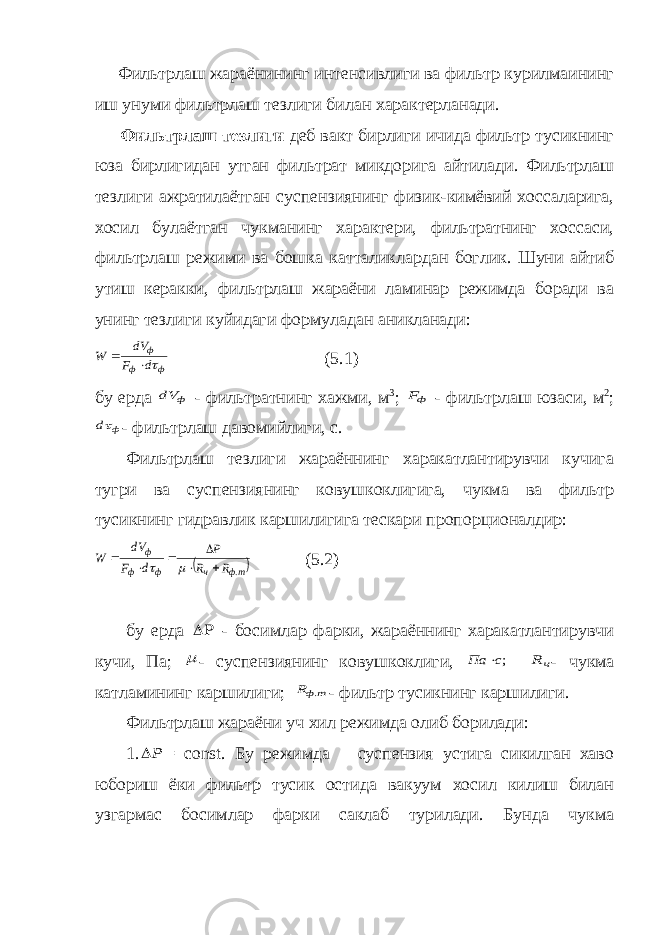  Фильтрлаш жараёнининг интенсивлиги ва фильтр курилмаининг иш унуми фильтрлаш тезлиги билан характерланади. Фильтрлаш тезлиги деб вакт бирлиги ичида фильтр тусикнинг юза бирлигидан утган фильтрат микдорига айтилади. Фильтрлаш тезлиги ажратилаётган суспензиянинг физик-кимёвий хоссаларига, хосил булаётган чукманинг характери, фильтратнинг хоссаси, фильтрлаш режими ва бошка катталиклардан боглик. Шуни айтиб утиш керакки, фильтрлаш жараёни ламинар режимда боради ва унинг тезлиги куйидаги формуладан аникланади:ф ф ф d F dV W    (5.1) бу ерда ф dV - фильтратнинг хажми, м 3 ; фF - фильтрлаш юзаси, м 2 ; ф d - фильтрлаш давомийлиги, с. Фильтрлаш тезлиги жараённинг харакатлантирувчи кучига тугри ва суспензиянинг ковушкоклигига, чукма ва фильтр тусикнинг гидравлик каршилигига тескари пропорционалдир:  тф ч ф ф ф R R P d F dV W .         (5.2) бу ерда  - босимлар фарки, жараённинг харакатлантирувчи кучи, Па;  - суспензиянинг ковушкоклиги, ;с Па  чR - чукма катламининг каршилиги; т фR . - фильтр тусикнинг каршилиги. Фильтрлаш жараёни уч хил режимда олиб борилади: 1. P = const . Бу режимда суспензия устига сикилган хаво юбориш ёки фильтр тусик остида вакуум хосил килиш билан узгармас босимлар фарки саклаб турилади. Бунда чукма 